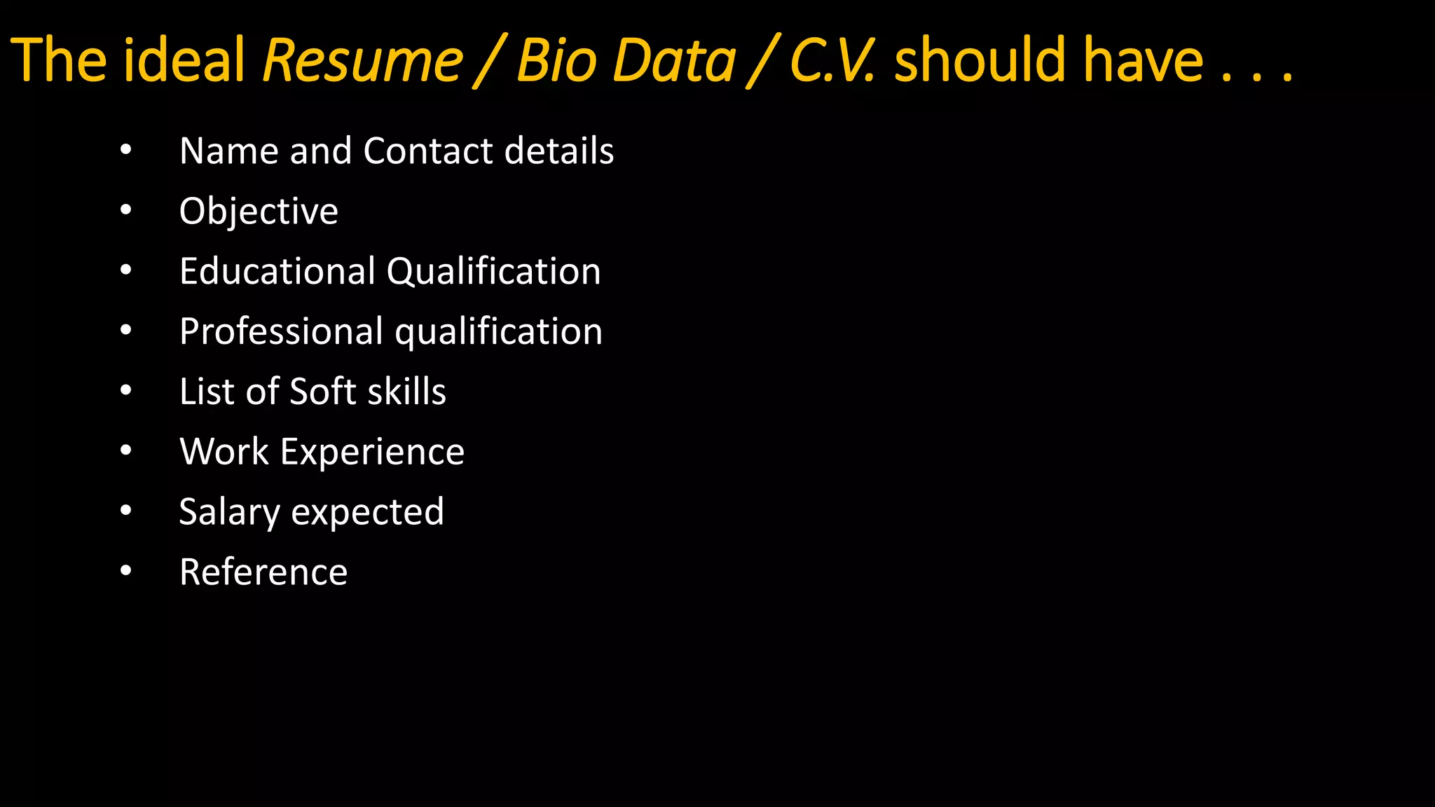 The ideal Resume / Bio Data / C.V. should have . . .
• Name and Contact details
• Objective
• Educational Qualification
• Professional qualification
• List of Soft skills
• Work Experience
• Salary expected
• Reference
 