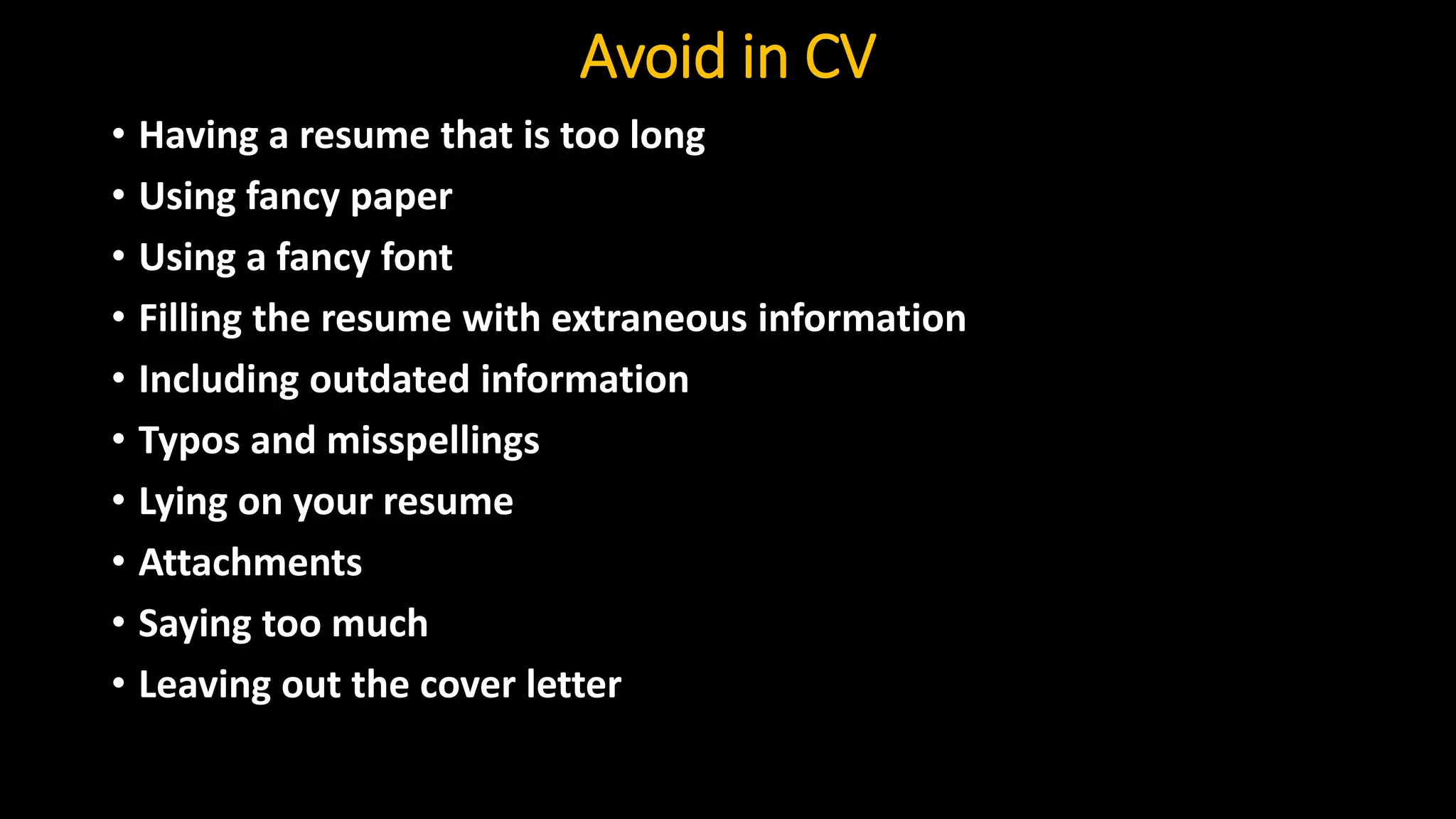 Avoid in CV
• Having a resume that is too long
• Using fancy paper
• Using a fancy font
• Filling the resume with extraneous information
• Including outdated information
• Typos and misspellings
• Lying on your resume
• Attachments
• Saying too much
• Leaving out the cover letter
 