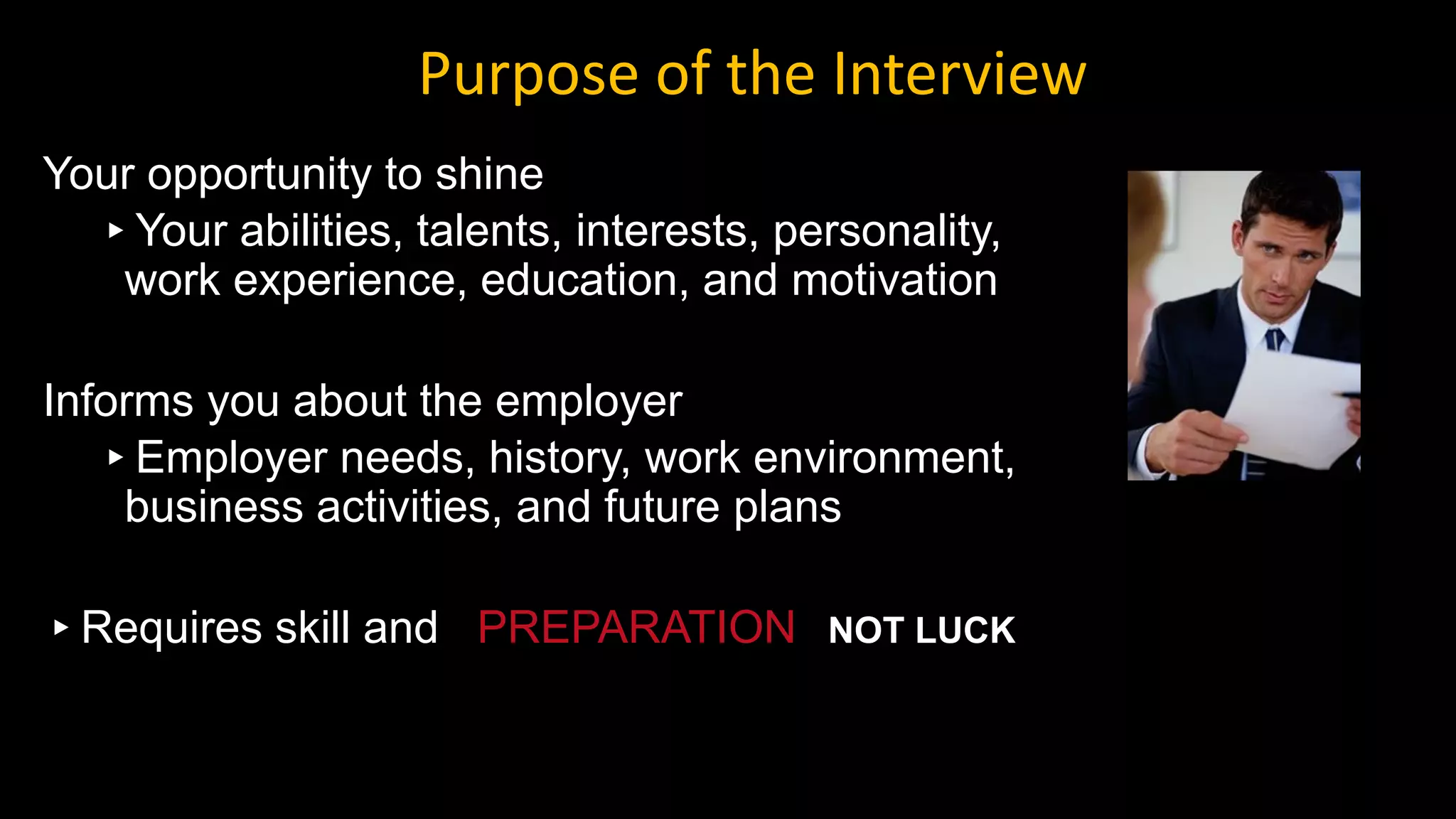 Your opportunity to shine
▸Your abilities, talents, interests, personality,
work experience, education, and motivation
Informs you about the employer
▸Employer needs, history, work environment,
business activities, and future plans
▸Requires skill and PREPARATION NOT LUCK
Purpose of the Interview
 
