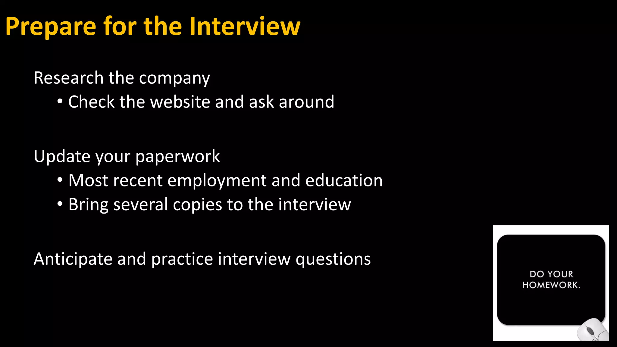 Prepare for the Interview
Research the company
• Check the website and ask around
Update your paperwork
• Most recent employment and education
• Bring several copies to the interview
Anticipate and practice interview questions
 