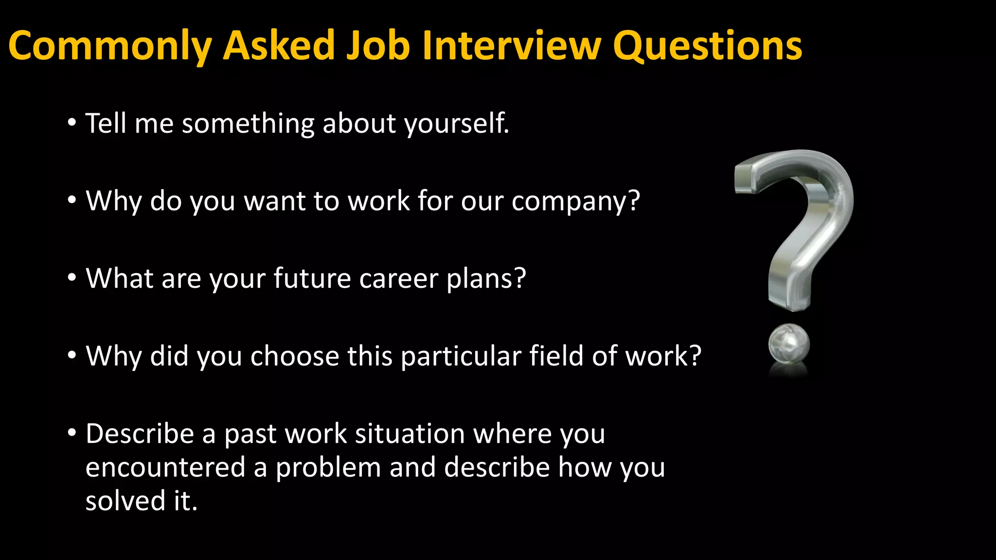 Commonly Asked Job Interview Questions
• Tell me something about yourself.
• Why do you want to work for our company?
• What are your future career plans?
• Why did you choose this particular field of work?
• Describe a past work situation where you
encountered a problem and describe how you
solved it.
 