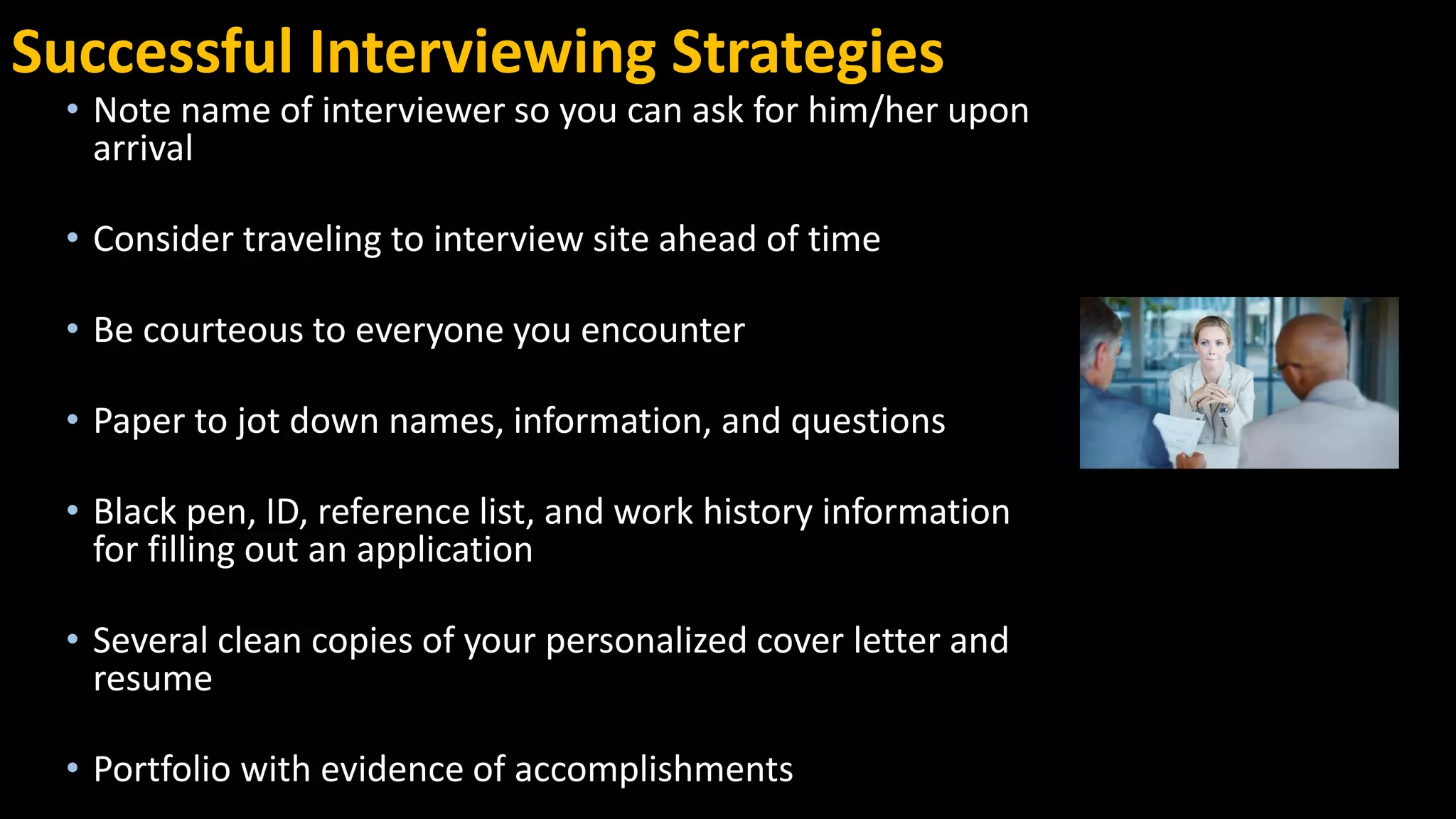 Successful Interviewing Strategies
• Note name of interviewer so you can ask for him/her upon
arrival
• Consider traveling to interview site ahead of time
• Be courteous to everyone you encounter
• Paper to jot down names, information, and questions
• Black pen, ID, reference list, and work history information
for filling out an application
• Several clean copies of your personalized cover letter and
resume
• Portfolio with evidence of accomplishments
 