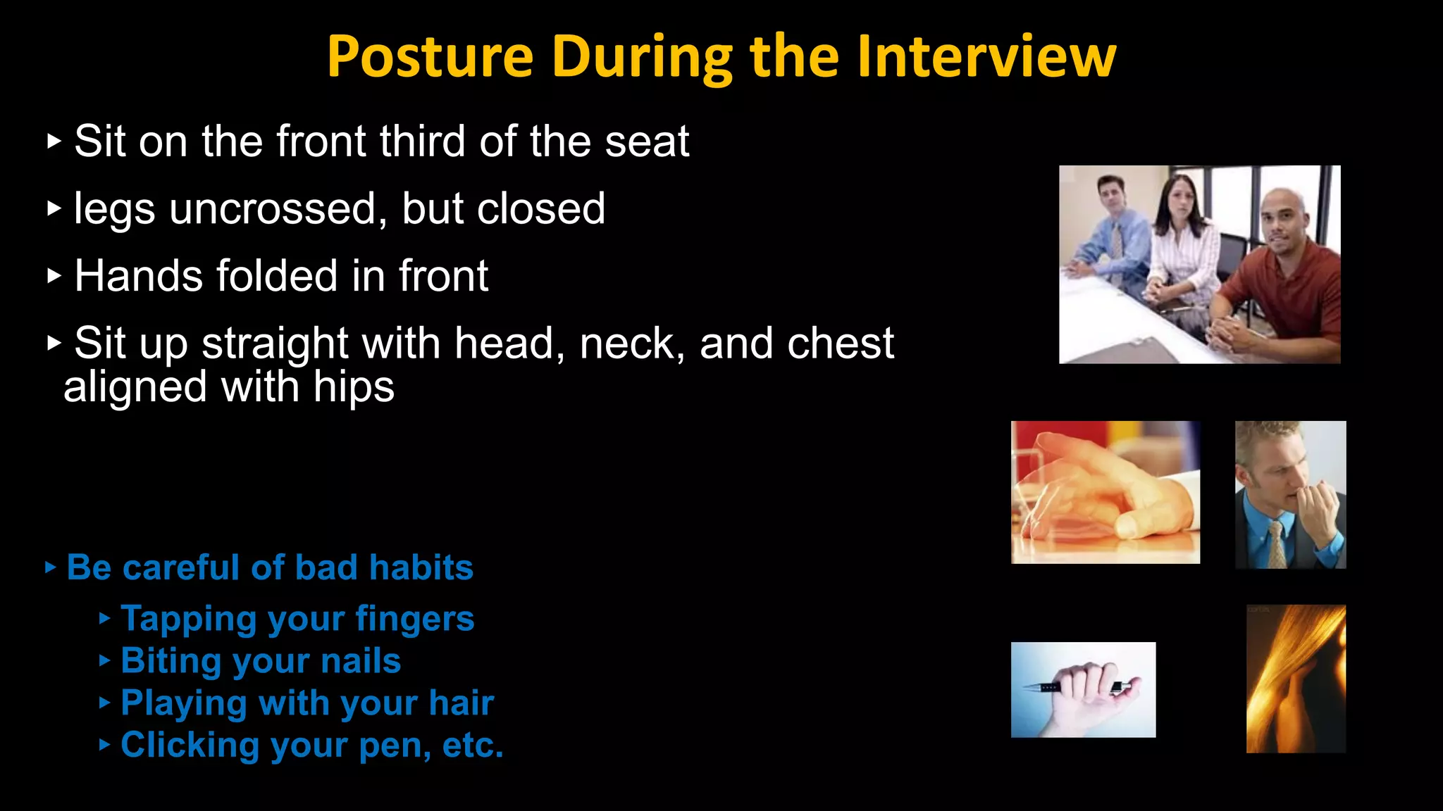 ▸Sit on the front third of the seat
▸legs uncrossed, but closed
▸Hands folded in front
▸Sit up straight with head, neck, and chest
aligned with hips
▸Be careful of bad habits
▸Tapping your fingers
▸Biting your nails
▸Playing with your hair
▸Clicking your pen, etc.
Posture During the Interview
 