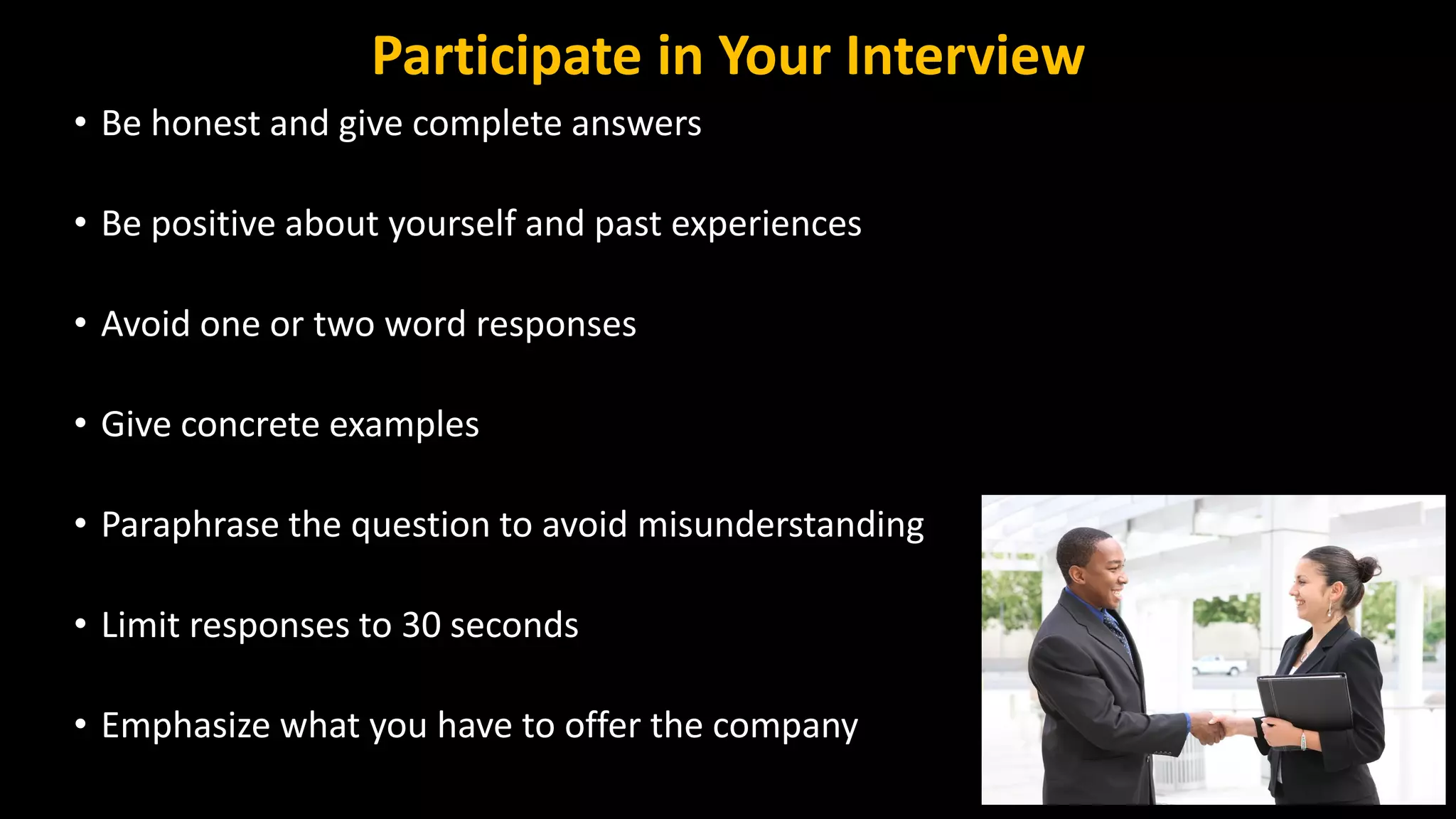 Participate in Your Interview
• Be honest and give complete answers
• Be positive about yourself and past experiences
• Avoid one or two word responses
• Give concrete examples
• Paraphrase the question to avoid misunderstanding
• Limit responses to 30 seconds
• Emphasize what you have to offer the company
 