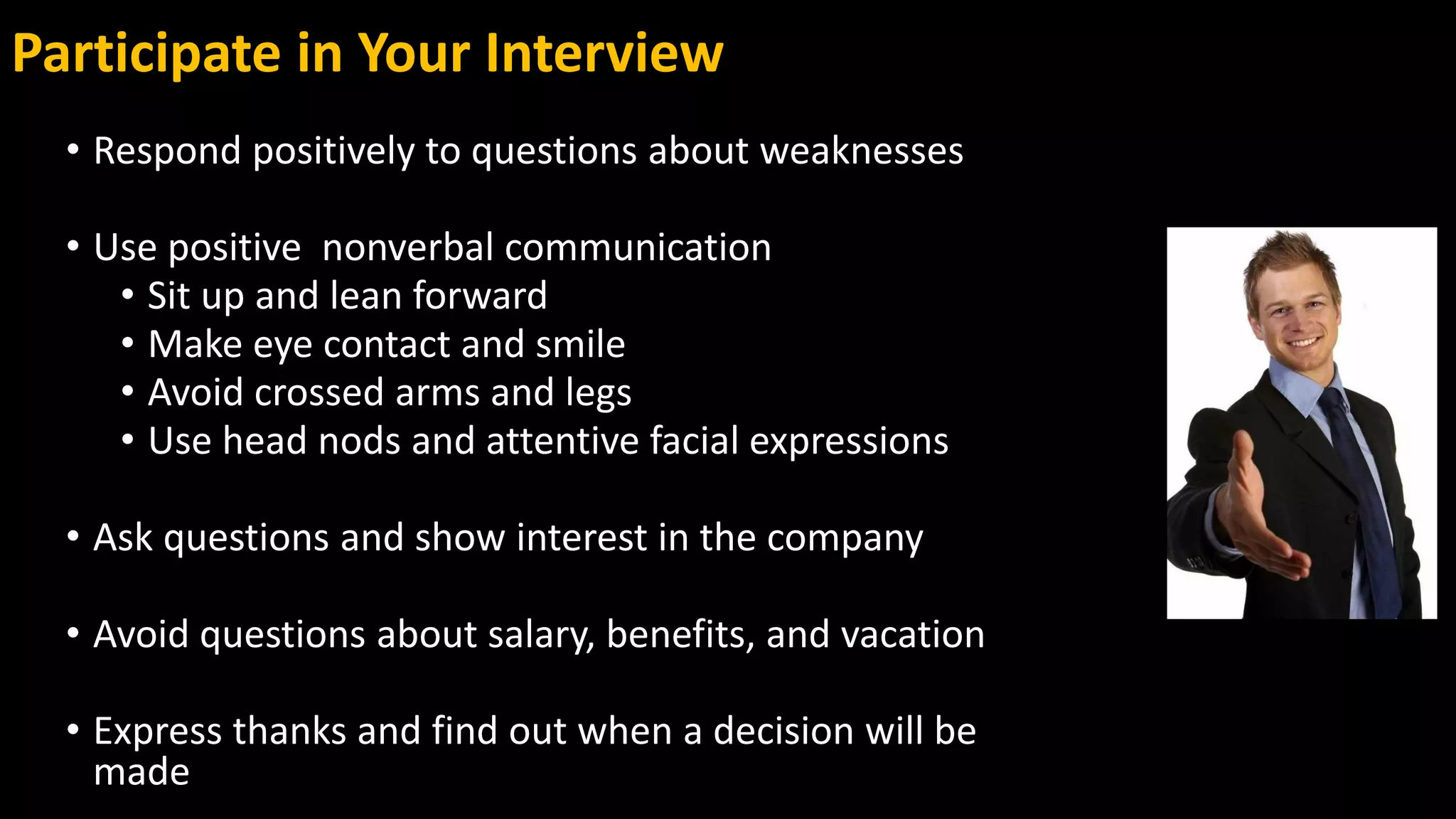 Participate in Your Interview
• Respond positively to questions about weaknesses
• Use positive nonverbal communication
• Sit up and lean forward
• Make eye contact and smile
• Avoid crossed arms and legs
• Use head nods and attentive facial expressions
• Ask questions and show interest in the company
• Avoid questions about salary, benefits, and vacation
• Express thanks and find out when a decision will be
made
 