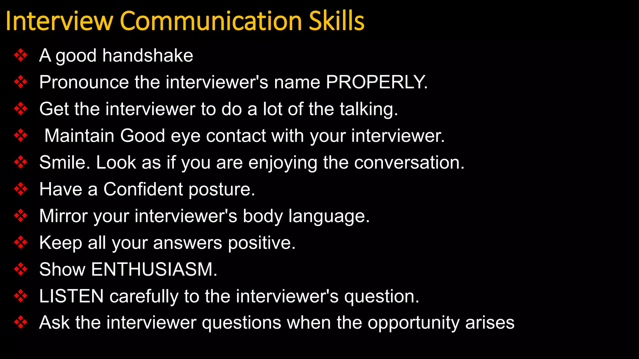 Interview Communication Skills
 A good handshake
 Pronounce the interviewer's name PROPERLY.
 Get the interviewer to do a lot of the talking.
 Maintain Good eye contact with your interviewer.
 Smile. Look as if you are enjoying the conversation.
 Have a Confident posture.
 Mirror your interviewer's body language.
 Keep all your answers positive.
 Show ENTHUSIASM.
 LISTEN carefully to the interviewer's question.
 Ask the interviewer questions when the opportunity arises
 