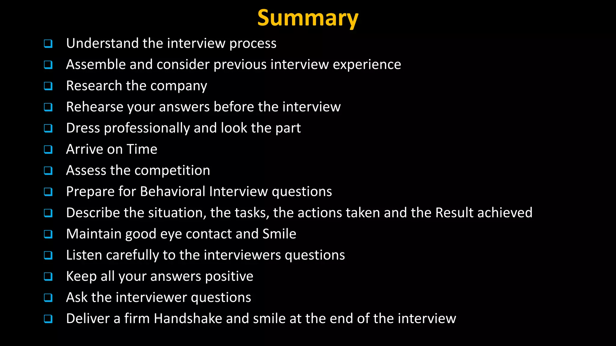 Summary
 Understand the interview process
 Assemble and consider previous interview experience
 Research the company
 Rehearse your answers before the interview
 Dress professionally and look the part
 Arrive on Time
 Assess the competition
 Prepare for Behavioral Interview questions
 Describe the situation, the tasks, the actions taken and the Result achieved
 Maintain good eye contact and Smile
 Listen carefully to the interviewers questions
 Keep all your answers positive
 Ask the interviewer questions
 Deliver a firm Handshake and smile at the end of the interview
 