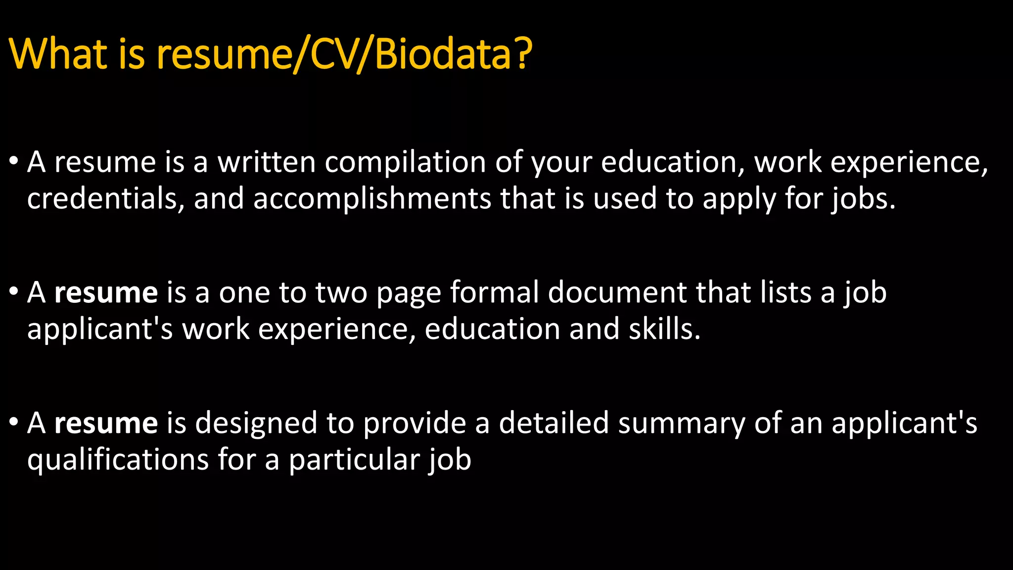What is resume/CV/Biodata?
• A resume is a written compilation of your education, work experience,
credentials, and accomplishments that is used to apply for jobs.
• A resume is a one to two page formal document that lists a job
applicant's work experience, education and skills.
• A resume is designed to provide a detailed summary of an applicant's
qualifications for a particular job
 