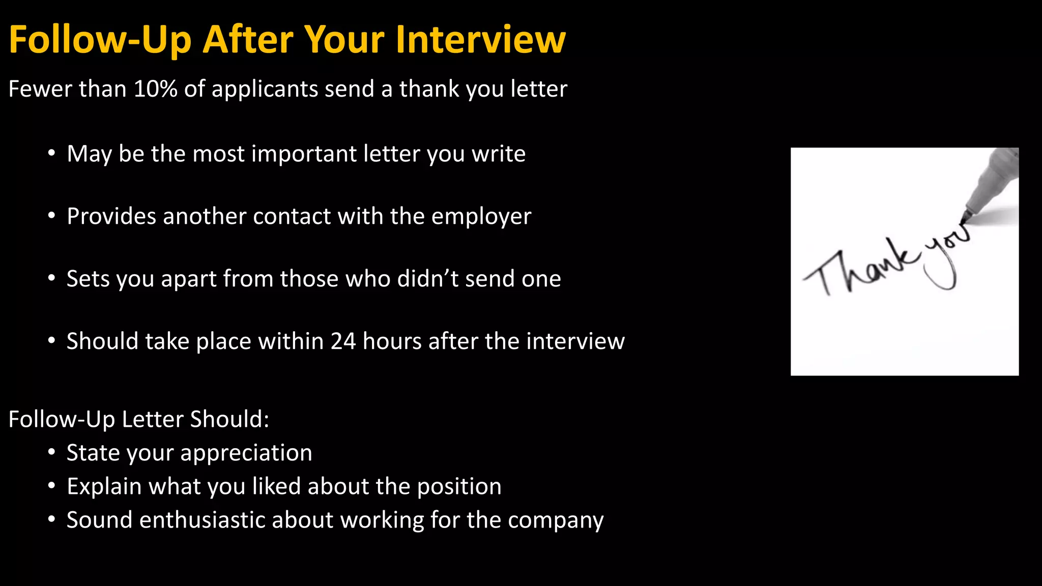 Follow-Up After Your Interview
Fewer than 10% of applicants send a thank you letter
• May be the most important letter you write
• Provides another contact with the employer
• Sets you apart from those who didn’t send one
• Should take place within 24 hours after the interview
Follow-Up Letter Should:
• State your appreciation
• Explain what you liked about the position
• Sound enthusiastic about working for the company
 