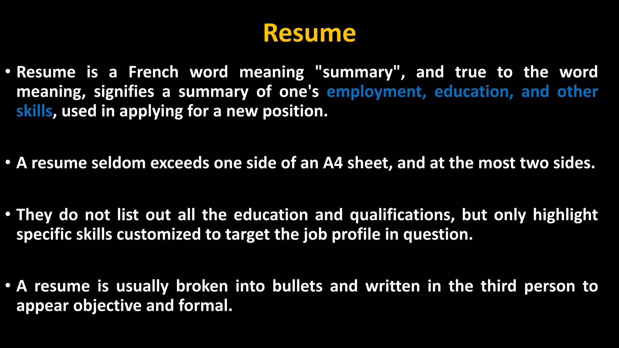 Resume
• Resume is a French word meaning "summary", and true to the word
meaning, signifies a summary of one's employment, education, and other
skills, used in applying for a new position.
• A resume seldom exceeds one side of an A4 sheet, and at the most two sides.
• They do not list out all the education and qualifications, but only highlight
specific skills customized to target the job profile in question.
• A resume is usually broken into bullets and written in the third person to
appear objective and formal.
 