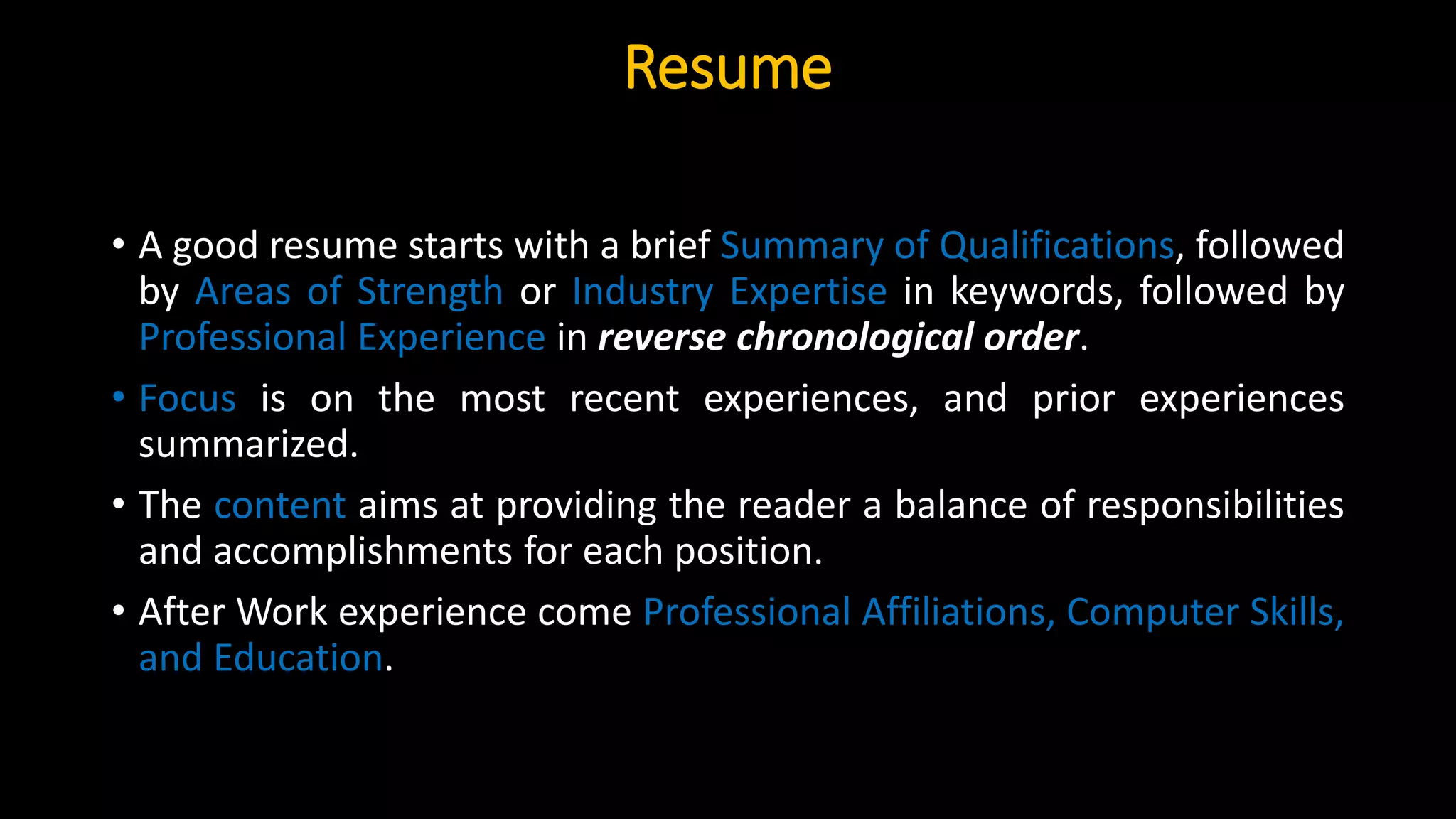 Resume
• A good resume starts with a brief Summary of Qualifications, followed
by Areas of Strength or Industry Expertise in keywords, followed by
Professional Experience in reverse chronological order.
• Focus is on the most recent experiences, and prior experiences
summarized.
• The content aims at providing the reader a balance of responsibilities
and accomplishments for each position.
• After Work experience come Professional Affiliations, Computer Skills,
and Education.
 