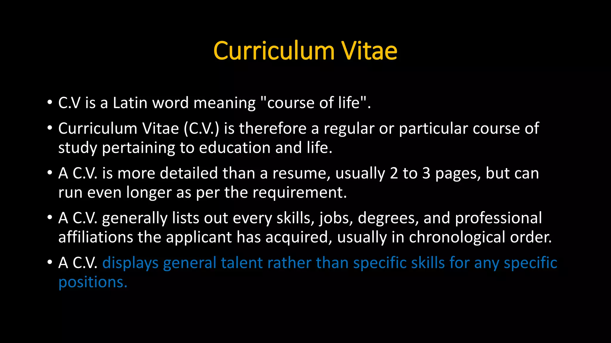 Curriculum Vitae
• C.V is a Latin word meaning "course of life".
• Curriculum Vitae (C.V.) is therefore a regular or particular course of
study pertaining to education and life.
• A C.V. is more detailed than a resume, usually 2 to 3 pages, but can
run even longer as per the requirement.
• A C.V. generally lists out every skills, jobs, degrees, and professional
affiliations the applicant has acquired, usually in chronological order.
• A C.V. displays general talent rather than specific skills for any specific
positions.
 