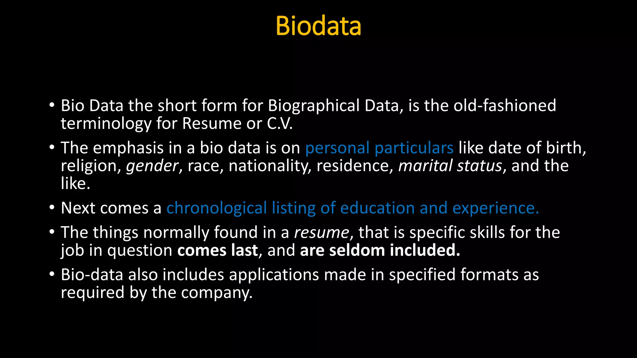 Biodata
• Bio Data the short form for Biographical Data, is the old-fashioned
terminology for Resume or C.V.
• The emphasis in a bio data is on personal particulars like date of birth,
religion, gender, race, nationality, residence, marital status, and the
like.
• Next comes a chronological listing of education and experience.
• The things normally found in a resume, that is specific skills for the
job in question comes last, and are seldom included.
• Bio-data also includes applications made in specified formats as
required by the company.
 