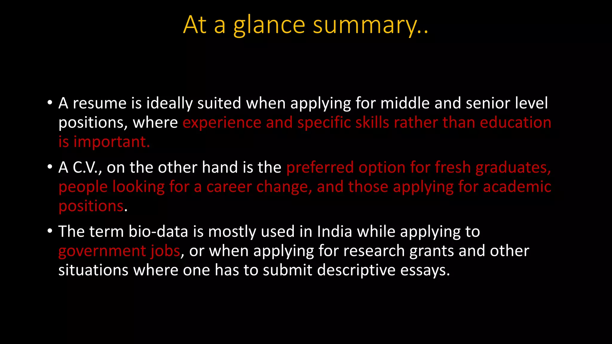 At a glance summary..
• A resume is ideally suited when applying for middle and senior level
positions, where experience and specific skills rather than education
is important.
• A C.V., on the other hand is the preferred option for fresh graduates,
people looking for a career change, and those applying for academic
positions.
• The term bio-data is mostly used in India while applying to
government jobs, or when applying for research grants and other
situations where one has to submit descriptive essays.
 