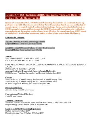 Resume CV DO Physician MOHS Trained Dermatology Resident
seeking Florida Opportunities
Resume CV of Candidate 9977. MOHS trained Dermatology Resident who has consistently been a top
performer in his field. Physician scored in the top 4% for Dermatology Boards last year and has had all
around exposure to surgical, medical, and cosmetic dermatology. During his training he has focused on
MOHS surgical procedures and has attended the MOHS Fundamentals Course, taken the certification
exam and gathered the required number of cases for certification. He currently performs MOHS almost
on a daily basis. Available late summer and seeking to join a private practice in the Florida area!

Professional Experience:

July 2007 – Present Co-Chief Dermatology Resident
Respected Medical Center and University, Florida

June 2006 – June 2007 Internal Medicine Specialty Track Internship
Respected Medical Center and University, Florida


Awards:
MENTORSHIP GRANT AWARD RECIPIENT: 2010
LECTURER OF THE YEAR AWARD: 2009

FIFTH ANNUAL NORTH AMERICAN CLINICAL DERMATOLOGIC SOCIETY RESIDENT RESEARCH
AWARD
2008 RESIDENT RESEARCH AWARD
American Society for Dermatologic Surgery: Surgical Fellowship
MOHS Surgery, Procedural Dermatology and Tropical Medicine: June 2009

Courses:
American Society of MOHS Surgery: Fundamentals of MOHS Surgery, 2009
American Society of MOHS Surgery: MOHS Certification exam taken
SCRIPPS: Superficial Anatomy and Cutaneous Surgery, 2009

Publications/Reviews:
Extensive listing available upon request

Presentations at National Meetings:
Available upon request

Volunteer Experience:
Melanoma Monday: Morton Plant Mease Moffitt Cancer Center, FL May 2008; May 2009
Progress Energy Great American Teach-In November 2007

Electives and Other Outstanding Experiences:
Medical Dermatology: June 2009
Dermatopathology: June 2008, Sept 2008, Sept 2009
 