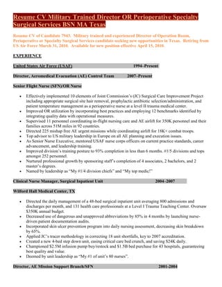 Resume CV Military Trained Director OR Perioperative Specialty
Surgical Services BSN MA Texas
Resume CV of Candidate 7943. Military trained and experienced Director of Operation Room,
Perioperative or Specialty Surgical Services candidate seeking new opportunities in Texas. Retiring from
US Air Force March 31, 2010. Available for new position effective April 15, 2010.

EXPERIENCE

United States Air Force (USAF)                                      1994–Present

Director, Aeromedical Evacuation (AE) Control Team              2007–Present

Senior Flight Nurse (SFN)/OR Nurse

      Effectively implemented 10 elements of Joint Commission’s (JC) Surgical Care Improvement Project
       including appropriate surgical site hair removal, prophylactic antibiotic selection/administration, and
       patient temperature management as a perioperative nurse at a level II trauma medical center.
      Improved OR utilization by incorporating best practices and employing 12 benchmarks identified by
       integrating quality data with operational measures.
      Supervised 11 personnel coordinating in-flight nursing care and AE airlift for 350K personnel and their
       families across 51M miles in 92 countries.
      Directed 225 mishap free AE urgent missions while coordinating airlift for 18K+ combat troops.
      Top advisor to US military leadership in Europe on all AE planning and execution issues.
      As Senior Nurse Executive, mentored USAF nurse corps officers on current practice standards, career
       advancement, and leadership training.
      Improved division’s training posture to 93% completion in less than 6 months. #1/5 divisions and tops
       amongst 252 personnel.
      Nurtured professional growth by sponsoring staff’s completion of 4 associates, 2 bachelors, and 2
       master’s degrees.
      Named by leadership as “My #1/4 division chiefs” and “My top medic!”

Clinical Nurse Manager, Surgical Inpatient Unit                                 2004–2007

Wilford Hall Medical Center, TX

      Directed the daily management of a 48-bed surgical inpatient unit averaging 800 admissions and
       discharges per month, and 131 health care professionals at a Level I Trauma Teaching Center. Oversaw
       $350K annual budget.
      Decreased use of dangerous and unapproved abbreviations by 85% in 4 months by launching nurse-
       driven patient documentation audits.
      Incorporated skin ulcer prevention program into daily nursing assessment, decreasing skin breakdown
       by 65%.
      Applied JC’s tracer methodology in correcting 18 unit shortfalls, key to 2007 accreditation.
      Created a new 4-bed step down unit, easing critical care bed crunch, and saving $24K daily.
      Championed $2.5M infusion pump buy/restock and $1.5B bed purchase for 43 hospitals, guaranteeing
       best quality and value.
      Deemed by unit leadership as “My #1 of unit’s 80 nurses”.

Director, AE Mission Support Branch/SFN                                            2001-2004
 