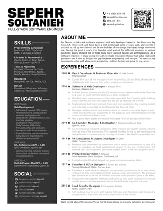 Want to talk about this resume? Scan the QR code above to instantly schedule an interview!
SEPEHR
SOLTANIEHFULL-STACK SOFTWARE ENGINEER
I'm Sepehr, a full-stack software engineer and web developer based in San Francisco Bay
Area, CA. I love tech and have been a tech-enthusiast since 7 years ago, and recently I
decided to roll up my sleeves and be the builder of the things that have always interested
me. During the past 4 years, I've founded and worked for different startups in various
positions, which allowed me to meet many nice talented people and entrepreneurs. As a
software engineer, I enjoy using my skills to make innovative things that solve real-world
problems and I love to bridge the gap between engineering and design. I'm open to any
opportunities that will allow me to expand my skill-set further and grow in my career.
+1 (650) 630-5181
sepsol@techie.com
sep.sol.1375
sepsol.github.io
linkedin.com/in/sepsol
github.com/sepsol
gitlab.com/sepsol
dev.to/sepsol
twitter.com/mr_sepsol
instagram.com/mr_sepsol
SOCIAL
2019-Present
Web Development
• Self-studied Harvard CS50 course.
• Attended several coding and dev
meetups and conferences.
• Watched lots of Udemy courses and
YouTube playlists.
• Used online resources like
CodeCademy, W3Schools,
freeCodeCamp, and SoloLearn.
• Learned to read documentations.
• Eagerly learning new technologies
every day and expanding my
skill-set on everything JS.
2015-2019
B.A. Architecture (GPA = 3.45)
QIAU (University), Qazvin, Iran
• Attended several computer science
classes and established some good
connections there.
2011-2014
Math & Physics Dip (GPA = 3.53)
Daneshmand High School, Qazvin, IR
EDUCATION
Programming Languages
JavaScript (ES6), TypeScript,
HTML, CSS/Sass, GraphQL
Libraries & Frameworks
jQuery, React.js, React Native,
Node.js, Express.js/REST
Tools & Platforms
Git, Bash, Chrome DevTools,
Postman, WordPress, Apollo,
Netlify, Heroku, Shopify Polaris
Databases
MongoDB/ No-SQL, MySQL/SQL
Design
Photoshop, Illustrator, InDesign,
Adobe XD, Microsoft PowerPoint
SKILLS
React Developer & Business Operator @ Hike Studio
International
Gained the trust of the managers from my previous job and they allowed me to
collaborate with them on their other project as a developer.
Software & Web Developer @ Karjoo Next
Karjoo+, Qazvin, Iran
Learned how to properly use the Git version control system and handle branches
in a team to avoid conflicts and have a clean codebase.
Handled state management in client-side apps with React hooks while building
various forms and later on suggested the use of libraries like Formik.
Implemented both back-end and front-end form validations by creating models
and schemas, using RegExp and libraries like Yup and Fonk.
Managed authentication and authorization in several server-side Express apps,
salted and hashed user passwords in the database, and implemented protected
routes on client-side React apps.
Was a good team player and helped managers facilitate group collaboration.
Co-Founder, Manager, & Instructor @ DaneshmandSaaz Inst.
Qazvin, Iran
Co-founded and managed a computer skills institute and taught several software
skills as one of the instructors. This opened the door for me to get more teaching
requests which continue even to this day for subjects like JavaScript and web dev.
VR Simulation Assistant Developer @ QIAU
QIAU, Qazvin, Iran
Modeled and developed an immersive virtual reality environment as part of a
team to visualize my final architectural project in the uni. Furthermore, the
method that I came up with, saved the project almost $800 on equipment costs.
Produce Department @ Safeway
Store Number 5146, San Jose, California, US
First job in the US which helped me grow my communication skills.
Founder & UI/UX Designer @ Shahr-Yar Startup
Startup Weekend, QIAU, Qazvin, Iran
Gathered a small team to research the economic justification of an idea about
software to help municipalities better manage urban development. The proposal
was announced to be one of the best solutions to the problem given at the event.
Researched management methods and came up with some innovative Excel and
Access projects to help automate tasks and efficiently organize the team.
Lead Graphic Designer @ Computer Society
QIAU, Qazvin, Iran
Self-studied how to work with Adobe InDesign and Illustrator and designed a
magazine that was under the direct supervision of the faculty.
ABOUT ME
EXPERIENCES
2015
2018
2017
2018
2019
2020
2020
 