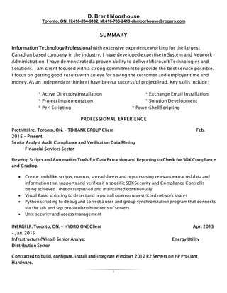 D. Brent Moorhouse
Toronto, ON. H:416-284-9182, M:416-786-2413 dbmoorhouse@rogers.com
1
SUMMARY
Information Technology Professional with extensive experience working for the largest
Canadian based company in the industry. I have developed expertise in System and Network
Administration. I have demonstrated a proven ability to deliver Microsoft Technologies and
Solutions. I am client focused with a strong commitment to provide the best service possible.
I focus on getting good results with an eye for saving the customer and employer time and
money. As an independent thinker I have been a successful project lead. Key skills include:
* Active Directory Installation * Exchange Email Installation
* Project Implementation * Solution Development
* Perl Scripting * PowerShell Scripting
PROFESSIONAL EXPERIENCE
Protiviti Inc. Toronto, ON. – TD BANK GROUP Client Feb.
2015 – Present
Senior Analyst Audit Compliance and Verification Data Mining
Financial Services Sector
Develop Scripts and Automation Tools for Data Extraction and Reporting to Check for SOX Compliance
and Grading.
 Create tools like scripts, macros, spreadsheets and reports using relevant extracted data and
information that supports and verifies if a specific SOX Security and Compliance Control is
being achieved , met or surpassed and maintained continuously
 Visual Basic scripting to detect and report all open or unrestricted network shares
 Python scripting to debug and correct a user and group synchronization program that connects
via the ssh and scp protocols to hundreds of servers
 Unix security and access management
INERGI LP. Toronto, ON. – HYDRO ONE Client Apr. 2013
– Jan. 2015
Infrastructure (Wintel) Senior Analyst Energy Utility
Distribution Sector
Contracted to build, configure, install and integrate Windows 2012 R2 Servers on HP ProLiant
Hardware.
 