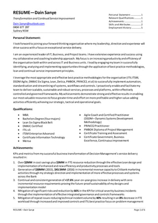 RESUME—Dain Sanye
Transformation and ContinualServiceImprovement
Dain.Sanye@outlook.com
0404 677 287
SydneyNSW
Personal Statement:.................1
Relevant Qualifications:...........1
Achievements:...........................1
Skills and Attributes:.................2
Employment History:................5
RESUME—Dain Sanye Page 1 of 6
Personal Statement:
I lookforwardto joiningyourforwardthinkingorganisationwhere myleadership,directionandexperience will
drive successwitha focusonexceptional service delivery.
I am an experienced leaderof IT,Business,andProjectteams.Ihave extensive experience andsuccess using
my collaborative andcoachingleadershipapproach. Myfocus is onincreasingproductivityandefficiency of
the organisation bothwithinandacrossIT and Businessunits.Ileadby engagingmyteaminsuccessfully
identifying, analysingandimplementingopportunities throughthe applicationof bestpractice methodologies,
leanandcontinual service improvementprinciples.
I leverage the mostappropriate and effective bestpractice methodologies forthe organisation (ITILITSM,
DSDM Agile,DMAICSix Sigma,Lean,Detica,PMBOK,PRINCE2,etal) to successfullyimplement automation,
standardisationandstreamliningof systems,workflows andcontrols.Iproactively enableandfacilitatemy
teamto deliverscalable,sustainable androbust services, processes andplatforms,withineffectively
controlledandgoverned frameworks.My achievements demonstrate strongand effectiveresultsinenabling
our mostvaluable resourcestofocusgreatertime andeffortonmore profitable andhigher value-adding
activities efficiently achievingourstrategic,tactical andoperational goals.
Qualifications:
 MBA
 BachelorsDegree (fourmajors)
 Lean Six SigmaBlackBelt
 DMAIC Certified
 ITIL v3
 ITSMEnterprise Advanced
 Certificate InformationTechnology
 Mensa
 Agile Coachand CertifiedPractitioner
(DSDM—DynamicSystemsDevelopment
Methodology)
 PRINCE2Practitioner
 PMBOK Diplomaof ProjectManagement
 Certificate TrainingandAssessment
 Certificate Government,Business
Excellence,ContinuousImprovement
Achievements:
KPIsand metricsfrommysuccessful businesstransformationof DecisionManagement’sservice delivery
resultedin:
1. Over$2MM incost savings plus$3MM in FTE resource reduction throughthe effectiveLeandesignand
implementationof enhancedandnewefficiencyandproductivityprocessesandtools
2. Generationof $30MM (2015), $43.5MM (2016) inincremental revenue capacitytoCitibankmarketing
activitiesthroughmystrategicdirectionandimplementationof more effectiveprocessesandsystems
across the Bank
3. Continual andconsistentgenerationof +17.6% year-on-yeargrossincrease indelivery withzero
incremental resource requirements provingthe future-proofsustainability of mydesignsand
implementationmodel
4. Mitigationof significantrisksandreductionby 66%in the KPIfor critical severity businessincidents
throughthe implementationof effectiveintegratedgovernance andcontrolsframeworks
5. Mitigationof repeat issues reducingtechnical incidentvolumeby 40% resultinginan 8% decrease inFTE
workload throughincreasedandimprovedcontrolsandITILbestpractice focuson problemmanagement
 