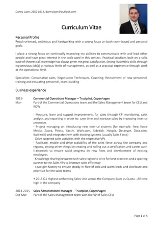 Danny Lajer, 2660 0214, dannylajer@outlook.com
Page 1 af 4
Curriculum Vitae
Personal Profile
Result-oriented, ambitious and hardworking with a strong focus on both team-based and personal
goals.
Leadership and development of organisations through sales is the key point of my career. In my
previous jobs I have worked both on the national and international level where I from scratch have
built and developed high performance sales teams. Through an acknowledging approach I create a
motivating and hard-working environment where people are proud of what they do, take
responsibility for what they do and look forward to come to work. An engaged and motivation staff
does not create itself, this comes through continuous coaching and development of competencies
which has proven successful at my previous and current place of employment.
I bring a burning enthusiasm, passion and documented skills within leadership and execution of both
short- and long-term solutions!
Specialties: Recruitment of new personnel, Training and educating personnel, Coaching, Consultative
sales, Negotiation Techniques and Team-building
Business experience
2015- Commercial Operations Manager – Trustpilot, Copenhagen
Mar- Part of the Commercial Operations team and the Sales Management team for CEU and
ROW
- In charge of the entire Sales floor (30+ sales representatives) CRM usage
- Measure, learn and implement improvements for sales through KPI monitoring, sales
analysis and reporting in order to: save time and increase sales by improving internal
processes and strategies
- Project managing on introducing new internal systems for optimization of the sales
process (for example: New Voice Media, Zuora, Plecto, Xactly, Work.com, Sidekick,
Hoopla, Datanyze, Data.com, Builtwith) and integrate them with existing systems
(usually Sales Force)
- Facilitate, enable and drive scalability of the sales force across the company and
regions, among other things by creating and rolling out a certification and career path
framework to ensure rapid progress by new hires and development of existing
employees
- Coaching and training of sales force to ensure smarter work routines and better sales
- Stand-in for the VP of Sales CEU during vacation and absence
• 2015 Q1 Highest performing Sales Unit across the Company Sales vs Quota - All time
high in the company
 
