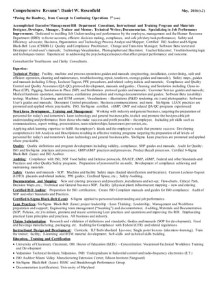 Comprehensive Resume’: Daniel W. Rosenfield May, 2016 (v.2)
“Paving the Roadway, from Concept to Continuing Operations !” (sm)
Accomplished Executive/Management/HR Department Consultant, Instructional and Training Program and Materials
Designer, Developer, Manager, Trainer and Mentor; Technical Writer; Documentarian. Specializing in Job Performance
Improvement. Dedicated to instilling Job Understanding and performance by the employee, management and the Human Resource
Department (HRD) to foster accurate, efficient decision making, compliance, and safe job/duty/taskperformance; Safety and
Efficiency advocate; Business,Organization and Technology Process Analyst and Mapper; Certified ISO Auditor and 6-Sigma
Black-Belt Lean (CSSBB-L) Quality and Compliance Practitioner; Change and Transition Manager; Software Beta testerand
Developer of end-user’s manuals; Technology Visualization, Photographerand Illustrator; Teacher/Educator; Troubleshooting logic
and techniques trainer. Experienced in addressing the psychologicalaspects that affect project performance and outcome.
Consultant for YourEncore and Clarity Consultants.
Expertise:
Technical Writer: Facility, machine and process operations guides and manuals (engineering, installation, center-lining, safe and
efficient operation, cleaning and maintenance, troubleshooting,repair, teardown, storage guides and manuals); Safety maps, guides
and manuals including E-Stop, Lockout-Tagout, PPE procedures,and related safety indicia and materials; Compliance and Quality
Control and Quality Assurance (QA-QC) protocol development, manuals and guides; Cleaning and Sanitation including Clean-in-
Place (CIP), Pigging, Sanitation in Place (SIP) and Sterilization protocol guides and manuals; Customer Service guides and manuals;
Medical hardware operation, maintenance, sterilization procedure and storage documentation and guides; Software Beta (usability)
testing; Machine; E-Learning and IETM content; Visualizations - illustrations (P&ID rendering, etc.) and photographic; Software
User’s guides and manuals; Document Control procedures; Business communications; and more. Six-Sigma LEAN practices are
promoted and applied where practicable. ISO, Six-Sigma certified. cGMP, GMP and related QA/QC programs experienced
Workforce Development, Training and Management: Working with industry and general business,targeting the preparation of
personnelfor today's and tomorrow's Lean technology and general business jobs,to elicit and promote the best possible job
understanding and performance from those who make success and profit possible – the employee. Including job skills such as
communications, report writing, presentations,team relationships,harassment prevention,etc.
Applying adult learning expertise to fulfill the employer’s ideals and the employee’s needs that promote success. Developing
comprehensive Job Analysis and Descriptions resulting in effective training programs targeting the preparation of all levels of
personnelfor today's and tomorrow's Lean technology and general business jobs. Six-Sigma Lean practices are promoted and applied
where practicable.
Quality: Quality definitions and program development including validity, compliance, SOP guides and manuals. Audit for Quality;
ISO and Six-Sigma practices and processes; GMP/cGMP practices and processes; Product Recall processes. Certified 6-Sigma
Black-Belt (Lean) and ISO Auditor.
Auditing: Compliance with ISO, NSF Food Safety and Defense protocols, HAACP, GMP, cGMP, Federal and otherStandards and
Practices and other Quality/Safety programs; Preparation of personnelfor an audit; Development of compliance achieving and
maintaining materials.
Safety: Guides and manuals - SOP; Machine and facility Safety maps (hazard identification and location); Custom Lockout-Tagout
(LOTO) placards and related indicia; PPE guides; Confined Space, etc.; Safety Auditing.
Documentation and Mapping: New and existing processes and procedures,installations and set-up; Flow-charts, Critical Path,
Decision Maps,etc.; Technical and General business SOP. Facility (physical plant) infrastructure mapping – new and existing.
Certified ISO Auditor: Preparation for ISO certification; Create ISO Compliant manuals and guides for ISO compliance. Audit of
SOP and other Standards and Practices.
Certified 6-Sigma Black-Belt (Lean): 6-Sigma applied to personnelunderstanding and job performance.
Lean Practices: Six-Sigma Black-Belt (Lean) project leadership – Lean Thinking; Leadership; Management and Workforce
preparation and support; Engineering team management (“tweaking”) and documentation; Auditing, Materials and Documentation
(SOP, Policies, etc.) to initiate, promote and insure continuing Lean practices and operations and improving the ROI. Emphasizing
practical Lean principles and practices. All business and industry.
Claims Substantiation: Research and validation of definitions and standards; Guides and manuals (SOP for development); Food
and beverage manufacturing, packaging, etc. Auditing for Compliance with Federal (CFR) and related regulations.
Instructional Design and Development: Curricula; ILT/Individualized Lessons; Single point lessons (aka micro-learning); Train
the trainer; facility; E-learning and IETM material development; Soft-skills and technical skills building.
Education, Training and Certification
 University of Cincinnati, Cincinnati, OH: Doctor of Education (Ed.D.) – Concentration: Vocational-Technical Workforce Training
and Development
 Valparaiso Technical Institute,Valparaiso, IND: Undergraduate in Industrial control and radio-frequency electronics (E.T.)
 ISO Auditor: Miami Valley Manufacturing Extension Center, Edison Institute (Vanguard)
 Six-Sigma Black-Belt (Lean): ISSSC and Breakthrough Performance Group
 Documentation (certification): University of Maryland
 