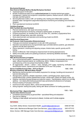 Page 2 of 3
Mechanical Engineer
New Victoria Hospital Balfour Beatty Workplace Scotland
2011 – 2012
 Technical support of site plant
 BTEDC Professional award as an authorised person for hospital medical gas system
management: medical and surgical air compressor systems, medical vacuum, AGSS, VIE and
med gas manifold systems
 Servicing Biomass boilers, CHP, air handling units, heating and chilled water systems,
domestic water management (legionella temperature monitoring and sampling) and smoke/fire
dampers
 Plant operated and monitored via B.M.S
Facilities Engineer
ECG Facilities Services Scotland
2006 – 2011
 Planned maintenance, site repair and pricing of works
 Legionella temperature monitoring, emergency lighting tests, re-lamping
 Pumping equipment, air handling units, fan coil units, A/C, calorifiers, supply/extract fans
 Cold water storage tanks, pipe work, plumbing
 Some electrical work and operation and monitoring of plant via B.M.S.
Gas/Chemical Supervisor
Air Products / Intel Corporation/ Motorola Ireland
2000 – 2006
 Total gas and chemical management on site with OHS paramount
 Operation and maintenance of programmable logic controlled delivery systems, gas detection
systems and N2 plant operations
 Planar operations: checking and adjusting recipes, titration tests, specific gravity and Ph
testing
 Advisor to Motorola / Intel emergency response team & training site technicians
 Safety and quality audits and updating procedures, maintaining ISO9002 standards
Plant Technician
NEC Semiconductors Livingston
1996 – 2000
 On a continental shift pattern, operating procedures of production chemical plant de-ionised
water, effluent treatment plants, air conditioning, AHU’s, Chillers, Compressors from
commissioning of the new phase three facilities at NEC
 DI regeneration, stream / carbon / resin changes, ETP duties monitoring nitrification and
denitrification basins, maintenance and calibration of Ph and TOC probes
Senior Craft Mechanical Fitter – Oil Fuel Depot
Ministry of Defence, HM Naval Base, Rosyth
1986 –1996
 Maintaining mechanical plant and auxiliary equipment for storage, handling and movement of
fuel and lubricating oils
 Storage tanks, pipelines, oil/water separators, boilers, centrifugal pumps, steam pumps,
submersible pumps, positive displacement pumps, mobile plant, Sykes and Spate pumps, etc.
 Welding: manufacturing pipe flanges and pipe line repairs, Oxy/Acetylene, electric arc and Mig
welding – non-destructive testing equipment (dye-penetrant and ultrasonic) on fuel pipes
 Pressure testing of fuel pipes and hoses
 Overhaul of Lister engines, filters, valves and associated plant
 Acting engineer: testing fuel quality, liaising with Naval command for fuelling operations
Mechanical Fitter (Apprenticeship)
Dunfermline District Council
1980 – 1985
 Completed apprenticeship as general fitter - specialised fitting and adaptation
 Gas and arc welding
 Training in total rebuild and service to diesel, 4-stroke and 2-stroke engines
REFEREES
Guy Smith, Safety Advisor, Queensland Health, guy2912@googlemail.com 0468 357 585
Adam Jubb, Maintenance Manager Cater Care Services, jubby11@live.com.au 0401 677 912
Simon Gordon, SHE Manager Cater Care Services, simongordon66@gmail.com 0488 608 739
 