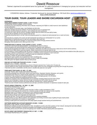 Dawid Rossouw
Talented, organised & accomplished senior tour guide with 14+ years of experience in managing tour groups, tour execution and tour
management.
+27835997838, Address: Address: 7 Zuidervliet, Seinheuwel 3a, Aerorand, Middelburg, 1050 South Africa. dawidrossouw@gmail.com
Skype: DAWID ROSSOUW
TOUR GUIDE, TOUR LEADER AND SHORE EXCURSION HOST
EXPERIENCE
FREELANCE GERMAN TOURIST GUIDE | 11.2017- Present
THOMPSONS AFRICA DURBAN, SOUTH AFRICA
Processing tours and preparing information that is relevant, interesting and helpful to create maximum client satisfaction
through preparation.
Tour end reports on excursion sales, client feedback and site visits.
Effectively managing big groups between 40 and 45 guests per tour on multi-day tours
Effectively executing all ground operations, client interests and client satisfaction
Co-working as a team with the account managers together with bus drivers and local staff at hotels.
Ensuring that all deadlines and tour aspects sold are met.
Presenting interesting facts on all site- visits and preparing guests for a relaxed and well-presented tour on each and every
tour.
Ensuring that my company and country are well represented and acting as an ambassador for my country
Responsible for handing big sums of cash and reconciliation after every tour.
Working closely with account managers on improving overall product through practical solutions
Managing critical situations when clients got sick on tour
FREELANCE MULTI-LINGUAL TOUR LEADER | 01.2013 – 10.2016
TOURVEST DESTINATION MANAGEMENT JOHANNESBURG SOUTH AFRICA
Ground handling of all inbound groups and making sure tour programs were adhered to
Ensuring that all operators from hotels, to bus companies, restaurants and safari excursions are in place and on time for service delivery
I ensured that all flight details receiving of guests, dietary requirements and special need are met
Communicating on various platforms with the account managers to ensure that all funds are allocated correctly and reconciliations done after every tour.
Providing a multitude of entertainment to guests and co-ordinating various programs in each travel plan
Constant learning on each and every tour through proper tour preparation and delivery.
Dedication to deliver the best possible expectations.
Finding each guest question as an opportunity to learn something new
Developing guide scripts and actively doing extra courses to better my knowledge
Was often given the highest possible rating by travel groups
ENGLISH LECTURER AND TEACHER | 01.2012 – 11.2012
ENGLISH T.E.F.L PHUKET, THAILAND
Teaching English at the Dara-Samut primary school in Phuket to learners from 7 years old to 14 years old.
I gaining respect for senior people that wanted to learn English without any prior knowledge and guiding them through the process.
I improved my skills in presentation and this came in valuable later years as a tour guide
FREELANCE TOUR GUIDE | 02. 2003 – 01. 2009
HIGHLINE TRAVEL AND TOURS CENTURION PRETORIA
Conducting scheduled tours with Dutch clients round South Africa, Swaziland, Namibia, Botswana, and Lesotho
Showcasing South Africa as a natural wonder destination in various extreme travel destinations.
Conducting 14 day cycling tours through the Western Cape and managing groups in far off places
Cooking, presenting leading and presenting adventure tours
Fulfilling tour programs sold in the Netherlands and successfully managing these tours from start to finish
Gaining more knowledge of Spoken German through conducting tours with smaller German groups
Selling various company excursions like whale watching, township tours, culinary experience.
These tours also involved numerous self-drive tours and was a wonderful introduction on experience needed for later year.
ESTATE AGENCY PRINCIPAL | 02. 2003 – 01. 2009
STEYROSS PROPERTIES (PTY) LTD.
Managing a team of 19 estate agents.
Achieving record sales in a small-town worth more than 4 million in sales commissions in 2016
Starting as a small business this evolved into a massive success and later into owning my own properties
Managing a team of 25 builders in developing my own residential property-flip portfolio
Negotiating with lawyers, clients and concluding sales from start to finish
Securing finance though bond originators and major banks
Managing cash flow, running costs and advertisements and marketing strategies.
Finding solutions to many difficult problems with registrations and finding innovative ways of getting through property deals
Reporting to shareholders and investors on weekly basis
Drawing up sales goals and achieving them with estate agents though practical training and advertisements
SOFTWARE MARKETING ACCOUNT MANAGER | 03.2000 – 12.2002
MEDIADEV.COM LONDON, UNITED KINGDOM
Marketing for software providers like Microsoft on their .net platform as well as the Citrix systems on their network, development and data software.
Gaining and insight knowledge of marketing campaigns and strategies in and international market.
Controlling various accounts with success and gaining much needed international playing field work experience.
ESTATE AGENT AND PROPERTY RENOVATOR | 01.1997 – 11.1999
STEYROSS PROPERTIES (PTY) LIMITED
 