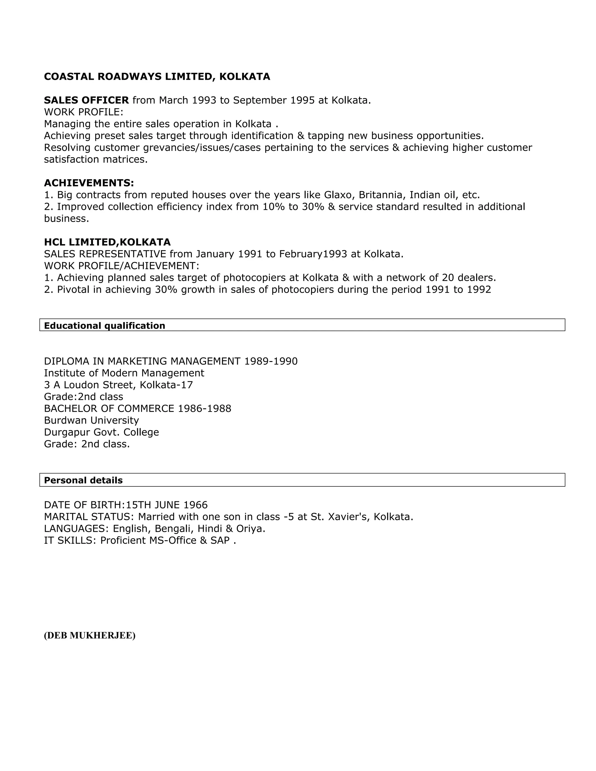 COASTAL ROADWAYS LIMITED, KOLKATA

SALES OFFICER from March 1993 to September 1995 at Kolkata.
WORK PROFILE:
Managing the entire sales operation in Kolkata .
Achieving preset sales target through identification & tapping new business opportunities.
Resolving customer grevancies/issues/cases pertaining to the services & achieving higher customer
satisfaction matrices.

ACHIEVEMENTS:
1. Big contracts from reputed houses over the years like Glaxo, Britannia, Indian oil, etc.
2. Improved collection efficiency index from 10% to 30% & service standard resulted in additional
business.

HCL LIMITED,KOLKATA
SALES REPRESENTATIVE from January 1991 to February1993 at Kolkata.
WORK PROFILE/ACHIEVEMENT:
1. Achieving planned sales target of photocopiers at Kolkata & with a network of 20 dealers.
2. Pivotal in achieving 30% growth in sales of photocopiers during the period 1991 to 1992


Educational qualification



DIPLOMA IN MARKETING MANAGEMENT 1989-1990
Institute of Modern Management
3 A Loudon Street, Kolkata-17
Grade:2nd class
BACHELOR OF COMMERCE 1986-1988
Burdwan University
Durgapur Govt. College
Grade: 2nd class.


Personal details

DATE OF BIRTH:15TH JUNE 1966
MARITAL STATUS: Married with one son in class -5 at St. Xavier's, Kolkata.
LANGUAGES: English, Bengali, Hindi & Oriya.
IT SKILLS: Proficient MS-Office & SAP .




(DEB MUKHERJEE)
 