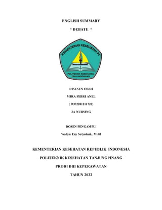 ENGLISH SUMMARY
“ DEBATE “
DISUSUN OLEH
MIRA FEBRI ANEL
( PO72201211720)
2A NURSING
DOSEN PENGAMPU:
Wahyu Eny Setyohari., M.Pd
KEMENTERIAN KESEHATAN REPUBLIK INDONESIA
POLITEKNIK KESEHATAN TANJUNGPINANG
PRODI DIII KEPERAWATAN
TAHUN 2022
 