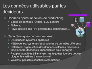 Les données utilisables par les
décideurs
 Données opérationnelles (de production)
 Bases de données (Oracle, SQL Server)
 Fichiers, …
 Paye, gestion des RH, gestion des commandes…
 Caractéristiques de ces données:
 Distribuées: systèmes éparpillés
 Hétérogènes: systèmes et structures de données différents
 Détaillées: organisation des données selon les processus
fonctionnels, données surabondantes pour l’analyse
 Peu/pas adaptées à l’analyse : les requêtes lourdes peuvent
bloquer le système transactionnel
 Volatiles: pas d’historisation systématique
4
 