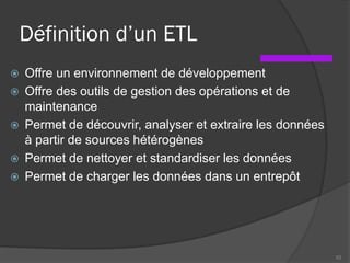 Définition d’un ETL
 Offre un environnement de développement
 Offre des outils de gestion des opérations et de
maintenance
 Permet de découvrir, analyser et extraire les données
à partir de sources hétérogènes
 Permet de nettoyer et standardiser les données
 Permet de charger les données dans un entrepôt
53
 