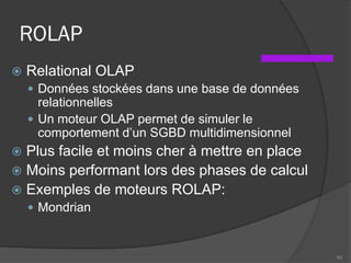 ROLAP
 Relational OLAP
 Données stockées dans une base de données
relationnelles
 Un moteur OLAP permet de simuler le
comportement d’un SGBD multidimensionnel
 Plus facile et moins cher à mettre en place
 Moins performant lors des phases de calcul
 Exemples de moteurs ROLAP:
 Mondrian
60
 
