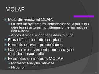 MOLAP
 Multi dimensional OLAP:
 Utiliser un système multidimensionnel « pur » qui
gère les structures multidimensionnelles natives
(les cubes)
 Accès direct aux données dans le cube
 Plus difficile à mettre en place
 Formats souvent propriétaires
 Conçu exclusivement pour l’analyse
multidimensionnelle
 Exemples de moteurs MOLAP:
 Microsoft Analysis Services
 Hyperion
61
 