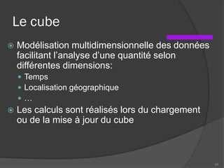 Le cube
 Modélisation multidimensionnelle des données
facilitant l’analyse d’une quantité selon
différentes dimensions:
 Temps
 Localisation géographique
 …
 Les calculs sont réalisés lors du chargement
ou de la mise à jour du cube
63
 