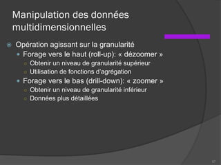 Manipulation des données
multidimensionnelles
 Opération agissant sur la granularité
 Forage vers le haut (roll-up): « dézoomer »
○ Obtenir un niveau de granularité supérieur
○ Utilisation de fonctions d’agrégation
 Forage vers le bas (drill-down): « zoomer »
○ Obtenir un niveau de granularité inférieur
○ Données plus détaillées
67
 