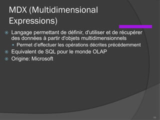 MDX (Multidimensional
Expressions)
 Langage permettant de définir, d'utiliser et de récupérer
des données à partir d'objets multidimensionnels
 Permet d’effectuer les opérations décrites précédemment
 Equivalent de SQL pour le monde OLAP
 Origine: Microsoft
69
 
