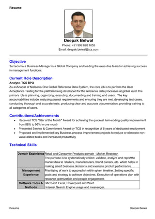Resume

Deepak Belwal
Phone: +91 999 828 7655
Email: deepak.belwal@tcs.com
__________________________________________________________________________________________________________

Objective
To become a Business Manager in a Global Company and leading the executive team for achieving success
in management functions.

Current Role Description
Analyst, TCS BPO
As anAnalyst of Nielsen's One Global Reference Data System, the core job is to perform the User
Acceptance Testing for the platform being developed for the reference data processes at global level.The
primary role is planning, organizing, executing, documenting and training end users. The key
accountabilities include analyzing project requirements and ensuring they are met, developing test cases,
conducting thorough and accurate tests, producing clear and accurate documentation, providing training to
all categories of users.

Contributions/Achievements
Received TCS "Star of the Month" Award for achieving the quickest item-coding quality improvement
from 88% to 96% in one month
Presented Service & Commitment Award by TCS in recognition of 5 years of dedicated employment
Proposed and implemented key Business process improvement projects to reduce or eliminate nonvalue added tasks and increased productivity

Technical Skills
Domain Experience Retail and Consumer Products domain - Market Research
The purpose is to systematically collect, validate, analyze and reportthe
market data to retailers, manufacturers, brand owners, etc. which helps in
making smart business decisions and evaluate product performance.
Management
Prioritizing of work to accomplish within given timeline, Setting specific
Experience
goals and strategy to achieve objectives, Execution of operations plan with
resource optimization and people engagement.
Software Tools & Microsoft Excel, Powerpoint and Word.
Methods
Internet Search Engine usage and messenger.

Resume

Deepak Belwal

 