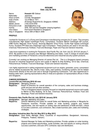 1/5
RESUME
Date: July 26, 2016
Name: Hossain MD Delwar
Nationality: Japanese
Place of birth: Comilla, Bangladesh
Date of birth: 1st of March 1971
Address: 29 Amber Road #16-03, Singapore 439942
Mobile phone: (+65) 9735 9760
Personal e-mail: delubd@yahoo.co.jp
Family: Wife, Son and two Daughter (staying together)
Visa status: Permanent Resident in Singapore
Stay in Singapore: Since 30th of March 2006
PROFILE:
I worked for Sundyne LLC a Pump and Compressor manufacturing company for 21 years. The company
manufactures High Speed Centrifugal Pump, Compressor, Sundyne Marelli Centrifugal API pumps,
HMD Kontro Magnetic Drive Pumps, Ansimag Magnetic Drive Pump. Sunflo High Speed Centrifugal
Pump, Sundyne PPI Seal less Diaphragm type Compressor. These products are used in Oil and Gas,
Chemical, Petrochemical, Fertilizer, Food and Beverage, Paper and Pulp and General industries.
I also have experience in working for Panasonic Asia Pacific Pte. Ltd. from July 22, 2015 till January 7,
2016. My position in the company was Manager Marketing and Sales. I was in charge of overall sales
and marketing activities of Panasonic consumer electronics and industrial security system products.
Currently I am working as Managing Director of Leonex Pte Ltd. This is a Singapore based company
focused on industrial equipment source and supply to Marine & Ship Building, Oil & Gas, Chemical,
Petrochemical, Fertilizer, Food and Beverage, Power and General industries.
I am highly experienced in selling engineered equipment such as engine, generator, pump, compressor
and its related accessories like, electric motor, valve, seal systems, monitoring systems and its related
instruments directly to the end user and or through Engineering Contractors. I am also experienced in
leading sales team, opening representative office in India and operation of representative offices in India
and Singapore.
CAREER EEPERINCE:
Leonex Pte Ltd, February 2016 till now
Designation: Managing Director
Report to: Board of Directors for overall operation of the company, sales and business strategy,
profit and loss and all other activities.
This is a Singapore based company focused on industrial equipment source and supply
to Marine & Ship Building, Oil & Gas, Chemical, Petrochemical, Fertilizer, Food and
Beverage, Power and General industries.
Panasonic Asia Pacific Pte Ltd, July 2015 till January 2016
Designation: Manager Marketing and Sales
Report to: Director Marketing and Sales for overall Sales and Marketing activities in Mongolia for
Panasonic business. Provide updates on order booking, projects and market
opportunities, site visit reports on visiting reps and distributors of B2B and B2C, critical
to success customers, sub contractors. Also create business plan, sales and marketing
strategies.
Accudyne Industries Asia Pte Ltd, May 2013 to May 2015
Designation: Area Sales Manager (Asia). Countries of responsibilities: Bangladesh, Indonesia,
Philippine, Thailand, Vietnam)
Report to: General Manager for Sales and Marketing activities. Provide updates on order booking,
projects and market opportunities, quote activities, site visit reports on visiting critical to
success customers, end user, EPC contractor, reps and distributors.
 