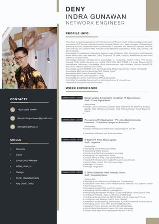 WORK EXPERIENCE
Design graphic & Complaint Handling | PT. Onevisionpro
Staff | IT and Digital Media
Responible :
Design LOGO Onevision, Design Web IndiHome for Opening Project,
Design Web Wiﬁcorner, Design Web Wiﬁ.id, Design Email Blast for
Client,
Jakarta, 06/14 - 07/15
Pre-opening IT Infrastructure | PT. Lintas Data Intermedia
Freelance | IT Solution Coorporate Korlantas
Responible :
Design Infrastructure Network, Repairing LAN and PC
Instalation software test drive simulator,
Jakarta, 08/17 - 02/18
IT Staff | PT. Putra Alam Logistic
Staff | Logistics
Responible :
Managing all Infrastructure Dept,
Monitoring Trafﬁc Router,
Monitoring File Sharing system Accurate,
Managing GPS system our driver,
Create, Remove Area Drop and Pull Drive,
Head of IT Infrastructure and GPS system coordinator
Admin Web, Create, Edit, Add web page,
Manage CCTV Area
Manage Fingerprint
Jakarta, 04/18 - 10/18
IT Officer | Redstar Hotel Jakarta | 3 Stars
Staff | Hospitality/Hotel
Responible :
Managing All Infrastructure Dept and Troubleshoot,
Instalation new ﬂow chart Infrastructure network our system switch
ﬂoor hotspot Area,
Managing Access RFID our Onity system,
Managing PMS our Maxial hotel system,
Monitoring Bandwidth (FUP) our Guest and Ofﬁce, Using Queue Tree,
Conﬁgure Hotspot Login our Restaurant/Bar Cafe.
Conﬁgure Router Mikrotik RB1100 AHx and AP Engenius/TP-Link
Conﬁgure Load Balance, Trafﬁc ﬂow, Firewall,
Instalation and Repairing Crimp cable RJ45/RJ11 network Infrastructure,
Managing server local (Win Server 2003 R2), UPS,
Designer Promo, Banner, Pamﬂet, Broadcast Blast,
Admin Web Wordpress, Create, Edit, Add web page,
Project Web Page local Management Asset IT Infra,
Jakarta, 01/19 - 09/20
DENY
INDRA GUNAWAN
NETWORK ENGINEER
More than 4.5 years experiences in IT Infrastructire Ofﬁcer include the knowledge and Imple-
mentation of IT Service. Able become for support : follow up or take manager of raised issue,
acording the SOP, implementation standardized IT Engineer and Network Engineer, Familiar
with most as of a system PMS, Infrastructure, Network Operation Center, Data Center, DB
administrator,
Knowledge Troubleshoot Operating System uses Windwos, Mac, Linux/Unix and Network
know device with uses Mikrotik, Cisco, Engenius, TP-LINK, Ubiquiti And Other Access Point
Indoor or Outdoor Area.
Knowledge Network Infrastructure knowledge in Tunneling, TCP/IP, MPLS, VPS Server,
Firewall, VPN, VLAN. Routing our conﬁg OSPF, RIP, BGP, EIGRP, LB (Load Balancing), IP
Phone/pabx, Mikhmon. Knowledge Linux Administrator uses VMware, Ubuntu Server/LTE,
Kali Linux, Debian, Opensource Codex,
Knowledge several RDBMS such as Postgree sql, Mysql, SQL Server, Oracle, MongoDB.
Knowledge ERP such as Accurate, SAP Oracle, Myob.
Knowledge PMS Hotel of Maxial, Opera,
Knowledge Access Door System of Onity,
Knowledge as Laravel Framework, HTML5, Javascript.
And other Knowladge Server such as Windows Server & Linux Server.
Leadership, and good communication.
PROFILE INFO
CONTACTS
+6281 2856 60949
denyindragunawan@gmail.com
denyzero.github.io
SKILLS
Mikrotik
Cisco
Linux/Unix/VMware
HTML, PHP, Js
Design
PMS | Maxial & Oracle
Key Door | Onity
 