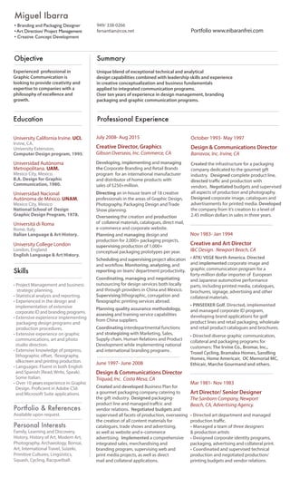 Objective
Experienced professional in
Graphic Communication is
looking to provide creativity and
expertise to companies with a
philosophy of excellence and
growth.
Summary
Unique blend of exceptional technical and analytical
design capabilities combined with leadership skills and experience
in creative conceptualization and business fundamentals
applied to integrated communication programs.
Over ten years of experience in design management, branding
packaging and graphic communication programs.
949/ 338-0266
fersantian@cox.net
Education
University California Irvine. UCI.
Irvine, CA.
University Extension,
Computer Design program, 1995.
Universidad Autónoma
Metropolitana. UAM.
Mexico City, Mexico.
B.A. Design for Graphic
Communication, 1980.
Universidad Nacional
Autónoma de México. UNAM.
Mexico City, Mexico
National School of Design
Graphic Design Program, 1978.
Universitá di Roma
Rome, Italy
Italian Language & Art History.
University College London
London, England
English Language & Art History.
Skills
• Project Management and business
strategic planning.
• Statistical analysis and reporting.
• Experienced in the design and
implementation of extensive
corporate ID and branding programs.
• Extensive experience implementing
packaging design programs and
• Extensive experience on graphic
communications, art and photo
• Extensive knowledge of prepress,
silkscreen and printing production.
• Languages: Fluent in both English
and Spanish (Read, Write, Speak).
Some Italian.
• Over 10 yearsyears experience in Graphic
and Microsoft Suite applications.
Portfolio & References
Available upon request.
Personal Interests
Family, Learning and Discovery,
History, History of Art, Modern Art,
Photography, Archaeology, Bonsai,
Art, International Travel, Suizeki,
Primitive Cultures, Lingüistics,
Squash, Cycling, Racquetball.
Miguel Ibarra
• Branding and Packaging Designer
•Art Direction/ Project Management
• Creative Concept Development
October 1993- May 1997
Design & Communications Director
Barravox, Inc. Irvine, CA
Created the infrastructure for a packaging
company dedicated to the gourmet gift
industry. Designed complete product line,
directed
vendors. Negotiated budgets and supervised
all aspects of production and photography.
Designed corporate image, catalogues and
advertisements for printed media. Developed
the company from it’s creation to a level of
2.45 million dollars in sales in three years.
Professional Experience
Nov 1983- Jan 1994
Creative and Art Director
I&C Design. Newport Beach, CA
• ATK/ VEGE North America. Directed
and implemented corporate image and
graphic communication program for a
forty-million dollar importer of European
and Japanese automotive performance
parts, including printed media, catalogues,
brochures, signage, advertising and other
collateral materials.
• PINSEEKER Golf. Directed, implemented
and managed corporate ID program,
developing brand applications for golf
product lines and retail packaging, wholesale
and retail product catalogues and brochures.
• Directed diverse graphic communication,
collateral and packaging programs for
customers: The Irvine Co., Bromar, Inc.,
Troxel Cycling, Bramalea Homes, Sandling
Homes, Home Americair, OC Memorial MC,
Ethicair, Marche Gourmand and others.
Mar 1981- Nov 1983
Art Director/ Senior Designer
The Sanborn Company, Newport
Beach, CA, Advertising Agency.
• Directed art department and managed
• Managed a team of three designers
& production artists
• Designed corporate identity programs,
packaging, advertising and collateral print.
• Coordinated and supervised technical
production and negotiated production/
printing budgets and vendor relations.
July 2008- Aug 2015
Creative Director, Graphics
Gibson Overseas, Inc. Commerce, CA
Developing, implementing and managing
the Corporate Branding and Retail Brands
program for an international manufacturer
and distributor of home products with
sales of $250+million.
Directing an in-house team of 18 creative
professionals in the areas of Graphic Design,
Photography, Packaging Design and Trade
Show planning.
Overseeing the creation and production
of collateral materials, catalogues, direct mail,
e-commerce and corporate website.
Planning and managing design and
production for 2,000+ packaging projects,
supervising production of 1,000+
conceptual packaging prototypes per year.
Scheduling and supervising project allocation
Monitoring, analyzing, and
reporting on team/ department productivity.
Coordinating, managing and negotiating
outsourcing for design services both locally
and through providers in China and Mexico.
Supervising lithographic, corrugation and
Planning quality assurance methodology,
assesing and training service capabilities
from China suppliers.
Coordinating interdepartmental functions
and strategizing with Marketing, Sales,
Supply chain, Human Relations and Product
Development while implementing national
and international branding programs .
June 1997- June 2008
Design & Communications Director
Triquad, Inc. Costa Mesa, CA
Created and developed Business Plan for
a gourmet packaging company catering to
Designed packaging-
vendor relations. Negotiated budgets and
supervised all facets of production, overseeing
the creation of all content materials for
catalogues, trade shows and advertising,
as well as website and e-commerce
advertising. Implemented a comprehensive
integrated sales, merchandising and
branding program, supervising web and
print media projects, as well as direct
mail and collateral applications.
the gift industry.
production procedures.
studio direction.
Portfolio www.eibaranfrei.com
 