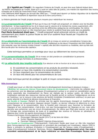 2) L’égalité par l’impôt : En regardant l’histoire de l’impôt, on peut dire avec Gabriel Ardaut dans
sa théorie sociologique de l’impôt, disait qu’il y avait en cette idée de justice, une matière de répartition des revenu
richesses par le biais de l’instrument fiscal. Historiquement,
c’est l’allemand Adolf Wagner qui écrivait dés 1890 que : ‘’ l’impôt peut devenir un facteur régulateur de la répartitio
revenu national, en modifiant la répartition issue de la libre concurrence. ‘’
La théorie générale de l’impôt propose plusieurs moyens pour redistribuer les revenus
1) La progressivité de l’impôt :Il faut que le taux de l’impôt soit progressif, en relation avec les facultés
contributives : le taux augmente au fur et à mesure que le volume et le montant du revenu augmentent, afin
d’arriver à une certaine égalités des sacrifices entre les différentes catégories de contribuables. De même
l’impôt progressif pourra jouer un rôle important pour rendre le système fiscal plus juste dans sa globalité,
Paul Marie Gaudemet disait que : ‘’ l’impôt progressif serait préconisé comme un impôt de
redressement pour établir la justice fiscale au sein d’un système fiscal faussé par l’injustice de
fiscalité indirecte. ‘’
2) La sélectivité ou l’escrimination de l’impôt :A ce niveau en prend en considération l’origine des
revenus, si les revenus proviennent du travail (manuel, intellectuel ou les deux) l’imposition doit être faible et
très mesurée, pour les revenus mixtes (travail + capital) elle doit être moyenne ou modérée, alors qu’elle doit
être lourde pour les revenus des capitaux.
Cette technique permettra un avantage pour ceux qui détiennent les revenus travail.
3) La personnalisation de l’impôt :A ce niveau on doit prendre en considération la personne
contribuable, ses charges familiales et professionnelles.
4) La sélectivité des impôts indirects :La sélection se fait en fonction de la nature du besoin :
En exonérant les consommations et les produits de première nécessité.
Imposer un taux très modérés à la consommation courante.
Un taux important pour la consommation de confort.
Un taux très élevés pour les consommateurs de luxe.
Cette technique permet de protéger le petit et moyen consommateur. (Faible revenu).
Rôle économique
L’impôt peut jouer un rôle très important dans le développement économique à plusieurs niveaux :
1/Mobiliser les ressources internes /financement interne du développement : c’est-à-dire les collecter pour
les acheminer vers les dépenses publiques d’investissement surtout si on prend en considération que la
partie essentielle des investissement du Maroc est réalisée par le secteur public, de même cette
mobilisation optimale des ressources internes par la fiscalité accroît et renforce l’indépendance vis-à-vis
de l’extérieur, car le recours à des solutions de facilité immédiate (l’endettement extérieur) ne peut que
porter atteinte à la liberté de décision économique et financière.
2/la fiscalité et l’épargne :Partant du principe que les agents économiques changent et modifient leur
comportement de consommation (épargne devant l’impôt), ce dernier influence et détermine le choix
entre l’épargne et la consommation, donc la fiscalité peut intervenir pour favoriser la formation de
l’épargne et son consommation, c’est-à-dire, non pas l’encouragement de l’épargne en soi, mais cette
dernière sera acheminer vers les circuit d’investissement. De même que l’Etat peut exercer une action
de freinage des consommations de luxes et le gaspillage des revenus et fortunes en pénalisant la
dépense pour inciter les agents économiques à épargner.
Plusieurs techniques d’encouragement de l’épargne :
Encourager l’épargne liquide (D.A.T) et les bons de trésor.
Inciter l’épargne logement.
Favoriser l’épargne collectif (régimes d’assurances).
3/La fiscalité et l’investissement :Théoriquement, l’instrument fiscale peut jouer un rôle très important
dans l’encouragement des investissement en accordant des avantages aux investisseur, depuis 1959 le
Maroc a entrepris la politique d’initiation à l’investissement par les fameux codes d’investissement :
Codes d’Investissement Industriel, Maritimes, Miniers, Exportation, Enseignement privé. Ces codes
accordent automatiquement et de façon arbitraire un ensemble d’avantages fiscaux pour
 