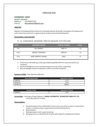 CURRICULUM VITAE
DHARMENDRA KUMAR
PROJECT ENGINEER
Mobileno : +91-8928422539
Email Id : dharmendrak78@gmail.com
OBJECTIVE
Seeking a challengingjob thatallows me to contribute towards the growth and progress of company and
at the same time provideme an opportunity for professional and self-development.
EDUCATIONAL QUALIFICATION
 B.E. IN MECHANICAL ENGINEERING FROM VTU (BELGAUM) WITH FIRST CLASS.
EXAM UNIVERSITY/BOARD YEAR OF PASSING CLASS
B.E REC (BHALKI) 2006-10 1st
H.S.C NAVYUG VIDHALAYA 2003-05 1st
S.S.C SAINT JOSEPH’S SCHOOL 2003 1st
 Proficiency in 3D modeling, surfacingand detailing USING CATIA V5 as per manufacturing
standards.
 Sound knowledge of various manufacturingprocesses for plastic components.
 Basic knowledge of plastic components,materials and their properties.
Summary of Skills: Total Experience 5.5 Years
Core Competencies Experience (Years)
PLASTICS 5.5 Y
CATIA V5 5.5 Y
UG NX 7.5 BASICS
Current Role: - Workingas ProjectEngineer in IDIADA AUTOMOTIVE TECHNOLOGY INDIA PVT LTD.
From:( May 2014 to Till date).
Responsibilities:
a. Feasibility Study of Class A(Styling) for Plastic Parts and soft trims which includes Draft
analysis, curvature analysis, gap and flush and tooling Feasibility.
b. Benchmarking.
c. Making proposals with respect to tooling. .
d. Designing a B-class attachment for fixation with respect to complete environment.
Domain Areas Experience (Years)
PLASTICS 5.5 Y
 