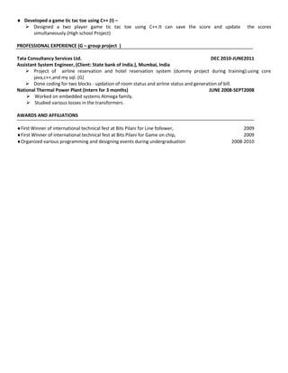  Developed a game tic tac toe using C++ (I) –
   Designed a two player game tic tac toe using C++.It can save the score and update            the scores
     simultaneously.(High school Project)

PROFESSIONAL EXPERIENCE (G – group project )

Tata Consultancy Services Ltd.                                                            DEC 2010-JUNE2011
Assistant System Engineer, (Client: State bank of India.), Mumbai, India
     Project of airline reservation and hotel reservation system (dummy project during training).using core
        java,c++,and my sql. (G)
     Done coding for two blocks - updation of room status and airline status and generation of bill.
National Thermal Power Plant (Intern for 3 months)                                      JUNE 2008-SEPT2008
     Worked on embedded systems Atmega family.
     Studied various losses in the transformers .

AWARDS AND AFFILIATIONS

First Winner of international technical fest at Bits Pilani for Line follower,                 2009
First Winner of international technical fest at Bits Pilani for Game on chip,                  2009
Organized various programming and designing events during undergraduation                 2008-2010
 