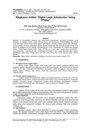 TELKOMNIKA, Vol.13, No.2, June 2015, pp. 125~132
ISSN: 1693-6930, accredited A by DIKTI, Decree No: 58/DIKTI/Kep/2013
DOI: 10.12928/TELKOMNIKA.v13i2.xxxx  281
Received February 23, 2014; Revised May 29, 2014; Accepted June 12, 2014
Ringkasan Artikel “Digital Logic Introduction Using
FPGAs”
Alfin Fajar Rochim, Moch Faizal Deva P, Rani Alif Pambudi
Universtas Ahmad Dahlan
Jl. Prof. dr Soepomo, Janturan, Warungboto, Umbulharjo, Yogyakatra 55164,
Telp :(0827) 563515
e-mail: alippambudi07@gmail.com
Abstract
Makalah ini menjelaskan adaptasi dari karya-karya laboratorium Arsitektur Komputer yang
diberikan di Fakultas Teknik dalam Bahasa Asing dari Universitas POLITEHNICA Bucharest
untuk tren baru dalam desain logika digital. Laboratorium diberikan dalam pendekatan bertahap,
dimulai dengan simulasi, dilanjutkan dengan desain breadboard dan finishing dengan sirkuit yang
dibuat di perfboard. Kami sedang mempersiapkan untuk melengkapi sisi praktis dari dengan
desain Field-Programmable Gate Array (FPGA), di mana para siswa akan memahami,
mensimulasikan, mensintesis dan mengimplementasikan sirkuit yang telah dipelajari dalam
pendekatan awal yang menggunakan simulasi yang diikuti oleh sirkuit terpadu yang praktis.
Desain.
Keywords: logika digital; pendekatan bertahap; simulasi; sirkuit terpadu digital; FPG
1. Introduction
1.1. Mengajar desain logika digital
Desain Logika Digital adalah mata kuliah dasar dan bagian pengantar dalam mata
pelajaran lanjutan bagi banyak mahasiswa teknik dan ilmu komputer. Di Fakultas Teknik Bahasa
Asing (FILS) dari Universitas POLITEHNICA Bucharest (UPB), pengajaran dilakukan dalam
bahasa Inggris, Perancis atau Jerman. Ada dua spesialisasi yaitu Teknik Elektronik dan
Telekomunikasi
1.2. Belajar melalui eksperimen
Langkah langkah mempermudah belajar yaitu Mengintensifkan kombinasi buku teks dan
penggunaan praktis teknik. Langkah kemudian yaitu dengan terjun secara langsung menangani
masalah. Kemudian dengan menggunakan smulasi untuk membantu pembelajaran. Langkah
terakhir adalah mentransfer apa yang diperoleh dalam simulasi ke kehidupan nyata.
2. Sirkuit FPGA
Langkah secara singkat dibuat untuk para siswa menyelesaikan pelatihan logika digital
dan disajikan secara singkat langkah yang membantu para siswa untuk menyelesaikan pelatihan
mereka di logika digital dan membuat pengantar desain logis..
2.1 Digilent BASYS2
Digunakan sebagai alat demontrasi untuk pekerjaan laboratorium. Terdiri dari Xilinx
Spartan-3E Field Programmable Gate Array dan Atmel AT90USB2 kontroller USB, BASYS2 bisa
dipakai untuk perangkat keras yang cocok untuk rangkaian hosting seperti rangkaian perangkat
logika dasar untuk pengendali kompleks. I/O cukup lengkap sehingga tidak perlu tambahan
komponen lain.
2.2 ISE WebPack
Memakai software desain ISE® WebPACK™, solusi rancangan FPGA in-front-back
dengan fitur lengkap merupakan solusi untuk desain FPGA dan CPLD yang menawarkan HDL
sintesis dan simulasi, implementasi, perangkat fitting dan pemrograman JTAG. ISE WebPACK
 