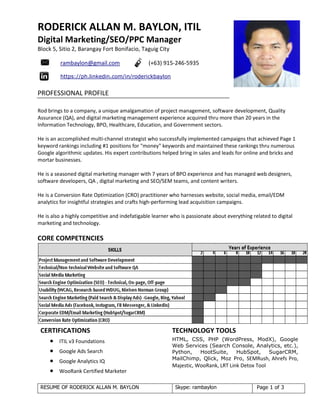RESUME OF RODERICK ALLAN M. BAYLON Skype: rambaylon Page 1 of 3
RODERICK ALLAN M. BAYLON, ITIL
Digital Marketing/SEO/PPC Manager
Block 5, Sitio 2, Barangay Fort Bonifacio, Taguig City
rambaylon@gmail.com (+63) 915-246-5935
https://ph.linkedin.com/in/roderickbaylon
PROFESSIONAL PROFILE
Rod brings to a company, a unique amalgamation of project management, software development, Quality
Assurance (QA), and digital marketing management experience acquired thru more than 20 years in the
Information Technology, BPO, Healthcare, Education, and Government sectors.
He is an accomplished multi-channel strategist who successfully implemented campaigns that achieved Page 1
keyword rankings including #1 positions for "money" keywords and maintained these rankings thru numerous
Google algorithmic updates. His expert contributions helped bring in sales and leads for online and bricks and
mortar businesses.
He is a seasoned digital marketing manager with 7 years of BPO experience and has managed web designers,
software developers, QA , digital marketing and SEO/SEM teams, and content writers.
He is a Conversion Rate Optimization (CRO) practitioner who harnesses website, social media, email/EDM
analytics for insightful strategies and crafts high-performing lead acquisition campaigns.
He is also a highly competitive and indefatigable learner who is passionate about everything related to digital
marketing and technology.
CORE COMPETENCIES
CERTIFICATIONS
 ITIL v3 Foundations
 Google Ads Search
 Google Analytics IQ
 WooRank Certified Marketer
TECHNOLOGY TOOLS
HTML, CSS, PHP (WordPress, ModX), Google
Web Services (Search Console, Analytics, etc.),
Python, HootSuite, HubSpot, SugarCRM,
MailChimp, Qlick, Moz Pro, SEMRush, Ahrefs Pro,
Majestic, WooRank, LRT Link Detox Tool
 