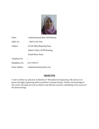 Name
NRIC No.
Address

: Ziadatulimaniah Binti Abd Rahman
: 960713-02-5346
: No.80, Blkg Masjid Kg.Sena,
Mukim Tobiar, 06700 Pendang,
Kedah Darul Aman

Telephone No.

:-

Handphone No.

: 013-5345147

Email Address

:ziadatulimaniah@yahoo.com

OBJECTIVE
I want to further my education in Bachelor of Biomedical of Engineering. My interest is to
pursue and apply engineering skills to problems in human biology. I believe the knowledge in
this course will equip me to be an effective and efficient executive contributing to the success of
the human biology.

 