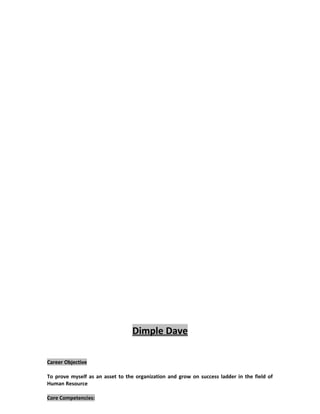 Dimple Dave
Career Objective
To prove myself as an asset to the organization and grow on success ladder in the field of
Human Resource
Core Competencies:
STRATEGIC TALENT DEVELOPMENT & LEARNING (PMS)
 KRAs and Goal setting at various levels.
 Implementation of KRA and KPI based Performance Mgmt system
 Post appraisal Counseling & Feedback.
 Identification of training needs in consonance with the PMS.
OD & CULTURE BUILDING
 Improvising HR processes.
 Measurement of Employee Engagement and efficacy of the HR processes.
COMPENSATION & STATUTORY COMPLIANCES
 Addressing employee issues in terms of compensation and benefits areas.
 Compliance overview knowledge of ESIC, Gratuity, PF & Shop and establishment.
HR OPERATIONS
 Manage entire Employee Life Cycle from Recruitment to Separation.
 Handle Employee relations and operational issues/queries
 Ensuring adherence to compliance calendar pertaining to IR and auditors to ensure timely
conduct of internal, statutory IR audits.
 Ensuring the filing of statutory forms and returns and maintaining statutory registers and
records.
 Played a significant role Employee record audit team.
EMPLOYEE ENGAGEMENT
 Promote work-life balance.
 Initiate activities to pass on the organizational benefits to the employee and his/her family.
RESOURCING
 Talent Planning & Acquisition
 Managed relations with recruitment agencies for critical and urgent nature of manpower
requirements.
 Database Management - Create and managed an efficient and pro-active system of
database management of potential candidates.
 Maintained a data bank of relevant profiles for urgent positions, so as to meet the adhoc
needs.
 