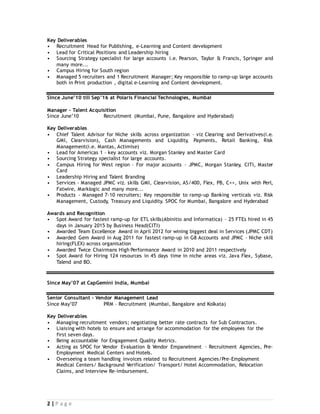 2 | P a g e
Key Deliverables
• Recruitment Head for Publishing, e-Learning and Content development
• Lead for Critical Positions and Leadership hiring
• Sourcing Strategy specialist for large accounts i.e. Pearson, Taylor & Francis, Springer and
many more...
• Campus Hiring for South region
• Managed 5 recruiters and 1 Recruitment Manager; Key responsible to ramp-up large accounts
both in Print production , digital e-Learning and Content development.
Since June’10 till Sep’16 at Polaris Financial Technologies, Mumbai
Manager – Talent Acquisition
Since June’10 Recruitment (Mumbai, Pune, Bangalore and Hyderabad)
Key Deliverables
• Chief Talent Advisor for Niche skills across organization – viz Clearing and Derivatives(i.e.
GMI, Clearvision), Cash Managements and Liquidity, Payments, Retail Banking, Risk
Management(i.e. Mantas, Actimise)
• Lead for Americas 1 – key accounts viz. Morgan Stanley and Master Card
• Sourcing Strategy specialist for large accounts.
• Campus Hiring for West region – For major accounts – JPMC, Morgan Stanley, CITI, Master
Card
• Leadership Hiring and Talent Branding
• Services - Managed JPMC viz. skills GMI, Clearvision, AS/400, Flex, PB, C++, Unix with Perl,
Fatwire, Marklogic and many more...
• Products - Managed 7-10 recruiters; Key responsible to ramp-up Banking verticals viz. Risk
Management, Custody, Treasury and Liquidity. SPOC for Mumbai, Bangalore and Hyderabad
Awards and Recognition
• Spot Award for fastest ramp-up for ETL skills(Abinitio and Informatica) – 25 FTEs hired in 45
days in January 2015 by Business Head(CITI)
• Awarded Team Excellence Award in April 2012 for wining biggest deal in Services (JPMC CDT)
• Awarded Gem Award in Aug 2011 for fastest ramp-up in G8 Accounts and JPMC – Niche skill
hiring(FLEX) across organisation
• Awarded Twice Chairmans High Performance Award in 2010 and 2011 respectively
• Spot Award for Hiring 124 resources in 45 days time in niche areas viz. Java Flex, Sybase,
Talend and BO.
Since May’07 at CapGemini India, Mumbai
Senior Consultant – Vendor Management Lead
Since May’07 PRM – Recruitment (Mumbai, Bangalore and Kolkata)
Key Deliverables
• Managing recruitment vendors; negotiating better rate contracts for Sub Contractors.
• Liaising with hotels to ensure and arrange for accommodation for the employees for the
first seven days.
• Being accountable for Engagement Quality Metrics.
• Acting as SPOC for Vendor Evaluation & Vendor Empanelment – Recruitment Agencies, Pre-
Employment Medical Centers and Hotels.
• Overseeing a team handling invoices related to Recruitment Agencies/Pre-Employment
Medical Centers/ Background Verification/ Transport/ Hotel Accommodation, Relocation
Claims, and Interview Re-imbursement.
 