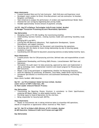 3 | P a g e
Major Attainments
• Created Standard Rate card for Sub-Contractor – Both Skill-wise and Experience Level
• Developed major vendors for Direct Hires Recruitment and Sub-contractors for Mumbai,
Bangalore and Kolkata.
• Took initiatives to analyse the performance of vendors and organised Annual Vendor Meet.
• Attained the cost savings by negotiating best pricing model.
• Handled approximately 5crores Amount of payments annually.
Jun’05 – May’07 at Reliasys Technologies India Private Limited, Mumbai
As Manager Transaction Processing (Account Receivables) Operations
Key Deliverables
• Managing a team of 75-100; handling the transitioning entailing:
• Understanding business function, creating business model and submitting feasibility study
report.
• Managing RFI’s and RFP’s.
• Liaising with HR (Resource Allocation), Tech (Application Development, System
Procurement) and support functions.
• Taking the total accountability for the project and streamlining the operations.
• Interacting with the clients to foster strong relationships by way of ensuring speedy
resolution of queries.
• Coordinating with MIS team for document processing statistics on daily/weekly/monthly basis.
Major Attainments
• Created process flow for CSR processing activities. Defined roles and responsibilities at each
level.
• Implemented Downloading and Printing (D&P) Process. Liaised between D&P Team and
Operations.
• Formulated the audit report for data processing, approved by client and implemented in
JDE by technology team. Implemented incentive and reward program for Processing and
D&P Executives.
• Played a role as key participant in implementing checklist for Processing Executive.
• Used the following for processing: JD Edwards, Lotus Notes, Adobe Writer and MS-Office.
• Introduced QA Checklist to minimise errors and automated Downloading and Printing
Process.
Major clients handled: ABM Industries.
Dec’03 – Jun’05 at Intelenet Global Services Limited, Mumbai
(Joint venture of HDFC & Barclays, UK)
As Team Leader (Inbound Telecom Process)
Key Deliverables
• Transitioning the Reporting Process Structure in accordance to Client Specifications;
analysing MIS Report Rollout on daily/weekly/monthly basis.
• Providing inputs to Head of Operations for the site SLAs.
• Being responsible for Security Audit (BS776).
Major Attainments
• Played an instrumental role in taking initiatives taken to streamline MIS operations.
Awards of recognition or appreciation letters received as “Pilot Team”.
Apr’02 – Dec’03 at Global eCMS (Division of GTL Limited), Mumbai
As MIS Executive: Outbound Credit Card Process and Legal KPO
Key Deliverables
 