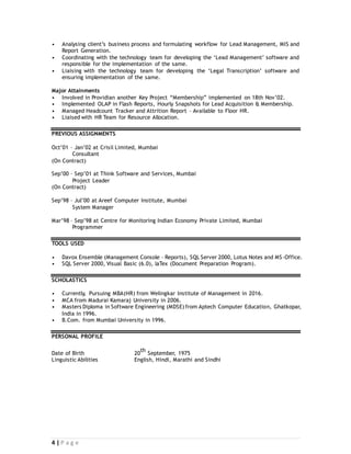 4 | P a g e
• Analysing client’s business process and formulating workflow for Lead Management, MIS and
Report Generation.
• Coordinating with the technology team for developing the ‘Lead Management’ software and
responsible for the implementation of the same.
• Liaising with the technology team for developing the ‘Legal Transcription’ software and
ensuring implementation of the same.
Major Attainments
• Involved in Providian another Key Project “Membership” implemented on 18th Nov’02.
• Implemented OLAP in Flash Reports, Hourly Snapshots for Lead Acquisition & Membership.
• Managed Headcount Tracker and Attrition Report – Available to Floor HR.
• Liaised with HR Team for Resource Allocation.
PREVIOUS ASSIGNMENTS
Oct’01 – Jan’02 at Crisil Limited, Mumbai
Consultant
(On Contract)
Sep’00 – Sep’01 at Think Software and Services, Mumbai
Project Leader
(On Contract)
Sep’98 – Jul’00 at Areef Computer Institute, Mumbai
System Manager
Mar’98 – Sep’98 at Centre for Monitoring Indian Economy Private Limited, Mumbai
Programmer
TOOLS USED
• Davox Ensemble (Management Console – Reports), SQL Server 2000, Lotus Notes and MS-Office.
• SQL Server 2000, Visual Basic (6.0), laTex (Document Preparation Program).
SCHOLASTICS
• Currently, Pursuing MBA(HR) from Welingkar Institute of Management in 2016.
• MCA from Madurai Kamaraj University in 2006.
• Masters Diploma in Software Engineering (MDSE) from Aptech Computer Education, Ghatkopar,
India in 1996.
• B.Com. from Mumbai University in 1996.
PERSONAL PROFILE
Date of Birth 20
th
September, 1975
Linguistic Abilities English, Hindi, Marathi and Sindhi
 